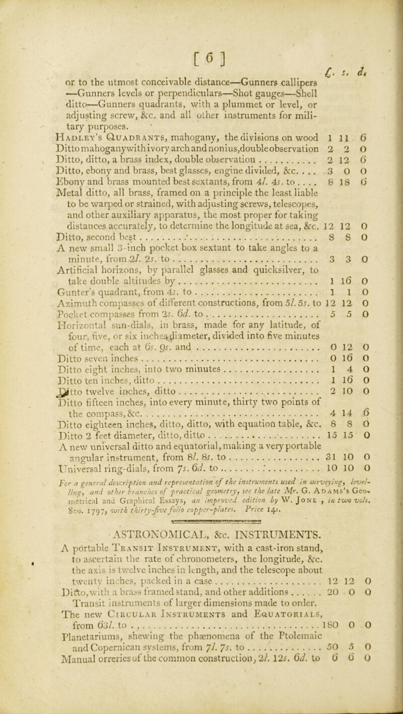 [6] C' or to the utmost conceivable distance—Gunners callipers •—Gunners levels or perpendiculars—Shot gauges—Shell ditto—Gunners quadrants, with a plummet or levels or adjusting screw, &c. and ail other instruments for mili- tary purposes. Hadley’s Quadrants, mahogany, the divisions on wood 1 11 6 Ditto mahoganywith ivory arch and nonius,doubleobservation 2 2 0 ^ Ditto, ditto, a brass index, double observation 2 12 6 Ditto, ebony and brass, best glasses, engine divided, &c 3 0 O Ebony and brass mounted best sextants, from 4/. 45. to .... 818 Ci Metal ditto, all brass, framed on a principle the least liable to be warped or strained, with adjusting screws, telescopes, and other auxiliary apparatus, the most proper for taking distances accurately, to determine the longitude at sea, &c. 12 12 0 Ditto, second best ’..... 8 S 0 A new small 3-inch pocket box sextant to take angles to a minute, from 2/. 25. to 3 3 O Artificial horizons, by parallel glasses and quicksilver, to take double altitudes by .... 1 l6 0 Gunter’s quadrant, from 45. to 1 1 0 Azimuth compasses of different constructions, from 5/. 55. to 12 12 0 Pocket compasses from 25. Qd. to 5 5 0 Horizontal sun-dials, in brass, made for any latitude, of four, five, or six inchesdi^^ieter, divided into five minutes of time, each at 65. 95. and 0 12 0 Ditto seven inches 0 10 0 Ditto eight inches, into two minutes 1 4 O Ditto ten inches, ditto 1 10 0 & tto twelve inches, ditto.. , 2 10 O Ditto fifteen inches, into every minute, thirty two points of the compass, &TC 4 14 0 Ditto eighteen inches, ditto, ditto, with equation table, &:c. 8 8 0 Ditto 2 feet diameter, ditto, ditto • 15 15 0 A new universal ditto and equatorial, making a very portable angular Instrument, from 8/. 85. to 31 10 O Universal ring-dials, from Qd. to .' 10 10 O For a seneral description and representation of the instruments used in surveying, Level- Hn2-> other branches of practical geometry, see the late Mr. G. Adams’s Geo-, ASTRONOMICAL, &c. INSTRUMENTS. ' A portable Transit Instrument, with a cast-iron stand, to ascertain the rate of chronometers, the longitude, &:c. the axis is tv/elve inches in length, and the telescope about twentv inches, packed in a case 12 12 0 DiAo,with a brass framed stand, and other additions 20 O O Transit instruments of larger dimensions made to order. The new Circular Instruments and EauATORiALS, from 03/. to . 180 0 0 Planetariums, shewing the phaenomena of the Ptolemaic and Copernicaii systems, from Jl.ys. to 50 5 0 Manual orreries of the common construction, 2/. 125. 0^/. to 0 0 O I