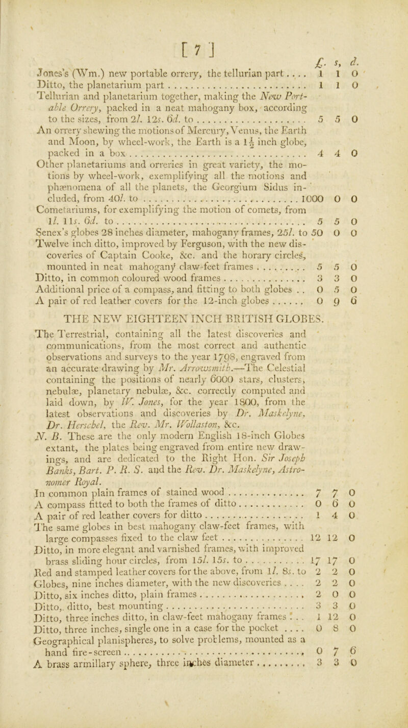 m Jones’s (Wm.) new portable orrery, the telliirian part.... ,1 Ditto, the planetarium part 1 Tellurian and planetarium together, making the Neu> Port- able Orrery, packed in a neat mahogany box,' according to the sizes, from 2/. 12^. Qd. to 5 An orrery shewing the motions of Mercury, Venus, the Earth and Moon, by wheel-work, the Earth is a inch globe, packed in a box 4 Other planetariums and orreries in great variety, the mo- tions by wheel-work, exemplifying all the motions and phsenomena of all the planets, the Georgium Sidus in- ’ eluded, from 40/. to 1000 Cometariums, for exemplifying the motion of comets, from ll. lls. iid. to 5 Senex’s globes 28 inches diameter, mahogany frames, 25l. to 50 Twelve inch ditto, improved by Ferguson, with the new dis- coveries of Captain Cooke, &c. and the horary circles, mounted in neat mahogany claw-feet frames , 5 Ditto, in common coloured wood frames 3 Additional price of a compass, and fitting to both globes . . 0 A pair of red leatl'ver covers for the 12-inch globes 0 THE NEW EIGHTEEN INCH BRITISH GLOBES. The I'errestrial, containing all the latest discoveries and * communications, from the most correct and authentic observations and surveys to the year 1/P8, engraved from an accurate drawing by Mr. Arro^svnth.—The Celestial containing the positions of nearly 600() stars, clusters, nebulae, planetary nebulae, &c. correctly computed and laid down, by W. Jones, for the year 1800, from the latest observations and discoveries by Dr. Maskelyne, Dr. Hersehel, the B.e^'. Mr. iPoUaston, &c. iV. B. These are the only modern English 18-inch Globes extant, the plates being engraved from entire new draw- ings, and are dedicated to the Right Hon. Sir Joseph Banks, Bart. P. R. S. and the Re^. Dr. Maskelyne, ylstro- mmer Royal. In common plain frames of stained wood 7 A compass fitted to both the frames of ditto 0 A pair of red leather covers for ditto 1 I’he same globes in best mahogany claw-feet frames, with large compasses fixed to the claw feet 12 Ditto, in more elegant and varnished frames, with improved brass sliding hour circles, from 15/. 15j. to I7 Bed and stamped leather covers for the above, from l/. 8s. to 2 Globes, nine inches diameter, with the new discoveries .... 2 Ditto, six inches ditto, plain frames 2 Ditto,, ditto, best mounting 3 Ditto, three inches ditto, in claw-feet mahogany frames ! . . 1 Ditto, three inches, single one in a case for the pocket .... 0 Geographical planispheres, to solve proHems, mounted as a hand fire-screen 0 s, d. 1 O ' 1 O 5 0 4 0 0 0 5 0 0 0 5 d 3 O 5 O 9 7 0 (5 o 4 0 12 0 17 0 2 0 2 0 O O 3 0 12 0 8 0 7 P