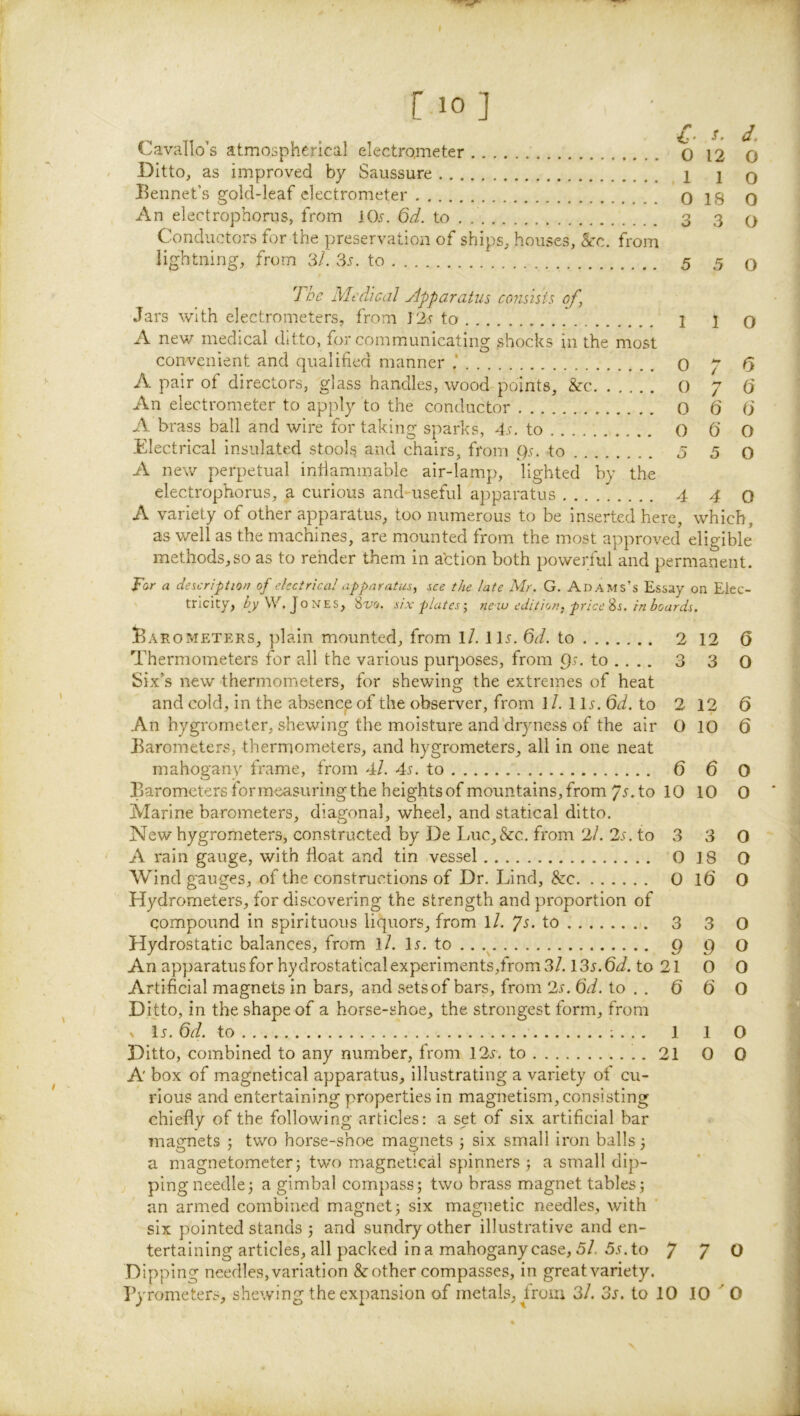 [ 10] Cavallo’s atmospherical electrometer 0 12 Ditto, as improved by Saussure 1 1 Bennet’s gold-leaf electrometer O IS An electrophorns, from lOr. Qd. to . 3 3 Conductors for the preservation of ships, houses, &:c. from lightning, from 3/. 3r. to 5 5 d. O O o 0 o 7 he Medical yipparatus consisis of, Jars with electrometers, from J2r to 1 1 o A new medical ditto, for communicating shocks in the most convenient and qualified manner 0 p 6 A pair of directors, glass handles, wood points, &c 0 7 () An electrometer to apply to the conductor 0 6 6 A brass ball and wire for taking sparks, dr. to () 0 O Electrical insulated stools and chairs, from ()r. to 5 5 o A new perpetual infiammable air-lamp, lighted by the electrophorus, a curious and useful apparatus 4 4 0 A variety of other apparatus, too numerous to be inserted here, which, as well as the machines, are mounted from the most approved eligible methods,so as to render them in a'ction both powerful and permanent. P'ar a descriptiot? of electrical apparatus, see the late Mr. G. Adams’s Essay on Elec- tricity, ^yW. Jones, %vo. six plates-, new edition, price'is. in boards. Barometers, jfiain mounted, from ll. Hr. 6d. to 2 12 Q Thermometers for all the various purposes, from 9r. to .. .. 3 3 O Six’s new thermometers, for shewing the extremes of heat and cold, in the absence of the observer, from 1 /. 1 Ir. Qd. to 2 12 6 An hygrometer, shewing the moisture and dryness of the air 0 10 6 Barometers, thermometers, and hygrometers, all in one neat mahogany frame, from 4/. 4r. to 6 6 O Barometers for measuring the heights of mountains, from 7r. to 10 10 0 Marine barometers, diagonal, wheel, and statical ditto. New hygrometers, constructed by De Luc,&:c. from 2/. 2s. to 3 3 O A rain gauge, with float and tin vessel 0 18 O Wind gauges, of the constructions of Dr. Lind, &c 0 lO O Hydrometers, for discovering the strength and proportion of compound in spirituous liquors, from iL ps. to 3 3 O Hydrostatic balances, from l/. Ir. to ,. 9 9 o An apparatus for hydrostaticalexperiments,from 3/. I3s.6d. to 21 O 0 Artificial magnets in bars, and setsof bars, from 2s. 6d. to . . Q (j O Ditto, in the shape of a horse-shoe, the strongest form, from V I5, 6d. to 1 1 O Ditto, combined to any number, from 12r. to 21 0 0 A box of magnetical apparatus, illustrating a variety of cu- rious and entertaining properties in magnetism, consisting chiefly of the following articles: a set of six artificial bar magnets 5 two horse-shoe magnets 5 six small iron balls 3 a magnetometer 5 two magnetical spinners 3 a small dip- ping needle 3 a gimbal compass 5 two brass magnet tables 3 an armed combined magnet 3 six magnetic needles, with six pointed stands 3 and sundry other illustrative and en- tertaining articles, all packed ina mahoganycase, 5/. 5r.to P p O Dipping needles,variation &other compasses, in greatvariety.