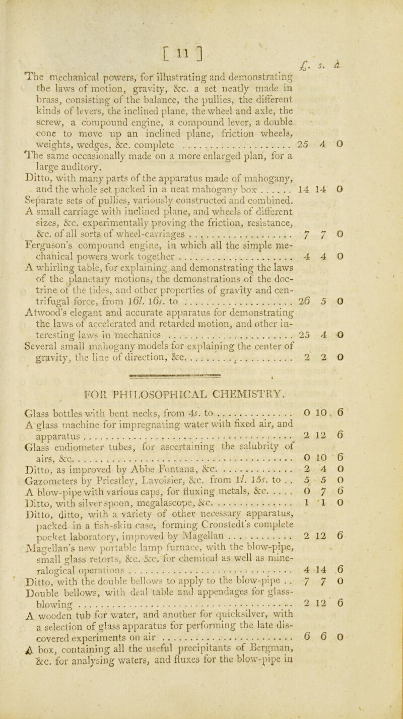 / The mechanical powers, for illustrating and demonstrating the laws of motion, gravity, &c. a set neatly made in brass, consisting of the balance, the pullies, the different kinds of levers, the inclined plane, the wheel and axle, the screw, a cbmpoimd engine, a compound lever, a double cone to move up an inclined plane, friction wheels. weights, wedges, &:c. complete 25 4 O The same occasionally made on a more enlarged plan, for a large auditory. Ditto, with many parts of the apparatus made of mahogany, and the whole set packed in a neat mahogany box' ...... 14 14 0 Separate sets of pullies, variously constructed and combined. A small carriage with inclined plane, and wheels of different sizes, &:c. experimentally proving the friction, resistance, 8cc. of all sorts of wheel-carriages 7 7 0 Ferguson’s compound engine, in which all the simple me- chanical powers work together 4 4 0 A whirling table, for explaining and demonstrating the laws of the ^planetary motions, the demonstrations of the doc- trine of the tides, and other properties of gravity and cen- trifugal force, from l6L l6b. to 26 5 0 Atwood’s elegant and accurate apparatus for demonstrating the laws of accelerated and retarded motion, and other in- teresting laws in mechanics 25 4 O Several small mahogany models for explaining the center of gravity, the line of direction, &:c 2 2 0 FOR PHILOSOPHICAL CHEMISTRY. Glass bottles with bent necks, from 4r. to 0 10 , 6 A glass machine for impregnating water with fixed air, and apparatus 2 12 6 Glass eudiometer tubes, for ascertaining the salubrity of airs, &c 0 10 6 Ditto, as improved by Abbe Fontana, tS:c. 2 4 O Gazometers by Priestley, Lavoisier, &c. from l7. 15r. to . . 5 5 O A blow-pipe with various caps, for ffuxing metals, &c 0 7 ^ Ditto, with silver spoon, megalascopc, &c 1 '1 O Ditto, ditto, with a variety of other necessary apparatus, packed in a fish-skin case, forming Cronstedt’s complete pocket laboratory, improved by Magellan ... 2 12 6 Magellan’s new portable lamp furnace, with the blow-pipe, small glass retorts, &c. See. for chemical as well as mine- ralogical operations 444 6 Ditto, with the double bellows to apply to the blow-pipe .-770 Double bellows, with deal 'table and appendages for glass- A wooden tub for w’ater, and another for quicksilver, with a selection of glass apparatus for performing the late dis- covered experiments on air 6 6 O A box, containing all the useful precipitants of Bergman, &c. for analysing waters, and fluxes for the blow-^fipe in