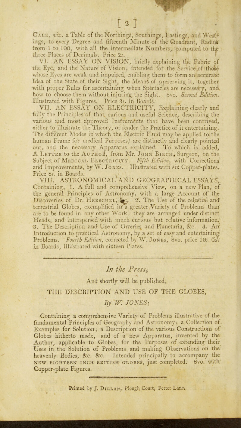 [2] Gale, ^iz. a Table of the Northing^, Southings, Eastings, and West- ings, to every Degree and fifteenth Minute of the Quadrant, Radius trom 1 to 100, with all the intermediate Numbers, computed to tt^ three Places of Decimals. Price 2s. . * VI. AN ESSAY ON VISION, briefly explaining the Fabric of the Eye, and the Nature of Vision^ intended for the Service of thole whose Eyes are weak and impaired, enabling them to form an accurate Idea of the State of their Sight, the Mean^^ of preserving it, together with proper Rules for ascertaining when Spectacles are necessary, and, how to choose them without injuring the Sight. Bvo. Second Edition. Illustrated with Figures. Price 3.^. in Boards. VII. AN ESSAY ON ELECTRICITY, Explaining clearly and fully the Principles of thaf curious and useful Science, describing the various and most approved Instruments that have been contrived, either to illustrate the Theory, or render the Practice of it entertaining. Idle different Modes in which the Electric Fluid may be applied to the human Frame for medical Purposes; are distinctly and clearly pointed out, and the necessary Apparatus explained. Td which is added> A Letter to the Author, from Mr. John Birch, Surgeon, on the Subject of Medical Electricity. Fifth Edition, with Corrections and Improvements, by W. Jonrs. Illustrated with six Copper-plates. Price Ss. in Boards. . > ' VIII. ASTRONOMICAL AND GEOGRAPHICAL ESSAYS, Containing, 1. A full and comprehensive View, on a new Plan, of the general Principles of Astronomy, with a large Account of the Discoveries of Dr. FIerschel, 4^. 2. The Use of the celestial and terrestrial Globes, exemplified in'* a greater Variety of Problems than are to be found in any other Work: they are arranged under distinct Heads, and interspersed with much curious but relative information.' 3. The Description and Use of Orrerle^ and Planetaria, Ac. 4. An' introduction to practical Astronomy, by a set of easy and entertaining Problems. 'Fomib Edition, corrected by W. Jones, 8vo. pidee lOr. Qd. in Boards, illustrated with sixteen Plates. In the Press, And shortly will be published. THE DESCRIPTION AND USE OF TPIE GLOBES. By JV. JONES-, / • Containing a comprehensive Variety of Problems illustrative of the fundamental Principles of Geography and Astronomy; a Collection ot. Examples for Solution; a Description of the various Constructions of Globes hitherto made, and of a new Apparatus, invented by the Author, applicable to Globes, for the Purposes of extending their Uses in the Solution of Problems and making Observations on the heavenly Bodies, &c. &c. Intended principally to accompany the NEW eighteen inch BRITISH GLOBES, just Completed. 8vo. with Copper-plate Figures. Printed by J. Dillon, Plough. Court, Fetter Lane,