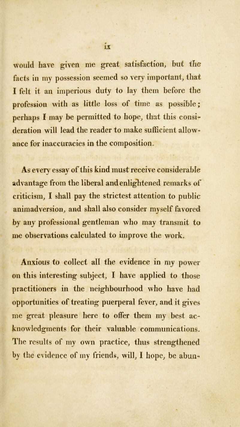 ¥ IX would have given me great satisfaction, but the facts in my possession seemed so very important, that I felt it an imperious duty to lay them before the profession with as little loss of time as possible; perhaps I may be permitted to hope, that this consi- deration will lead the reader to make sufficient allow* ance for inaccuracies in the composition. As every essay of this kind must receive considerable advantage from the liberal and enliglitened remarks of criticism, I shall pay the strictest attention to public animadversion, and shall also consider myself favored by any professional gentleman who may transmit to me observations calculated to improve the work. Anxious to collect all the evidence in my power on this interesting subject, I have applied to those practitioners in the neighbourhood who have had opportunities of treating puerperal fever, and it gives me great pleasure here to offer them my best ac- knowledgments for their valuable communications. The results of my own practice, thus strengthened by the evidence of my friends, will, I hope, be abun*