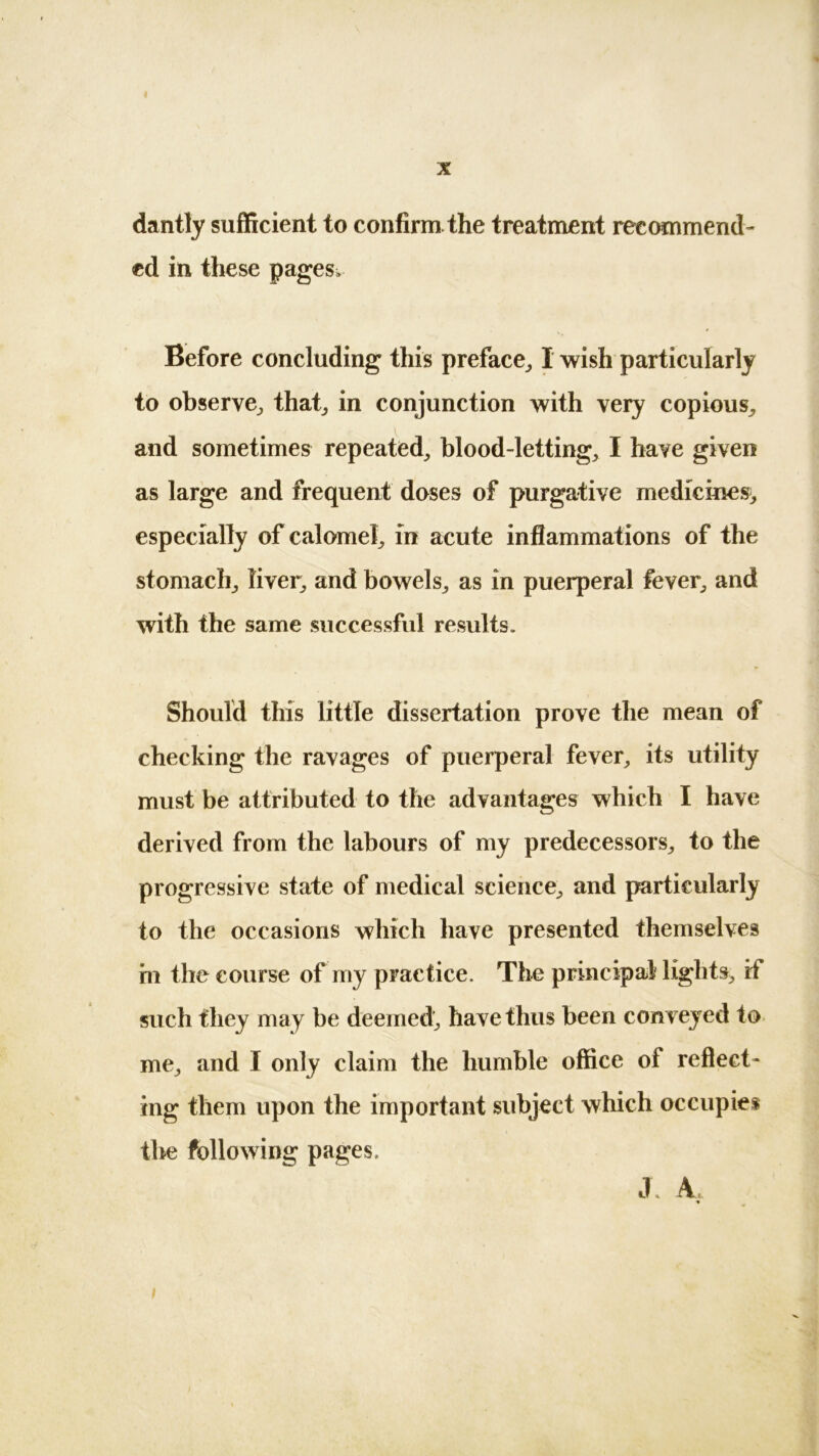 1 I X dantly sufficient to confirm the treatment recommend- ed in these pages. Before concluding this preface, I wish particularly to observe, that, in conjunction with very copious, and sometimes repeated, blood-letting, I have given as large and frequent doses of purgative medicines^ especially of calomel, in acute inflammations of the stomach, liver, and bowels, as in puerperal fever, and with the same successful results. Should this little dissertation prove the mean of checking the ravages of puerperal fever, its utility must be attributed to the advantages which I have derived from the labours of my predecessors, to the progressive state of medical science, and particularly to the occasions which have presented themselves hi the course of my practice. The principal lights, if such they may be deemed, have thus been conveyed to me, and I only claim the humble office of reflect- ing them upon the important subject which occupies the following pages. JL A, ;