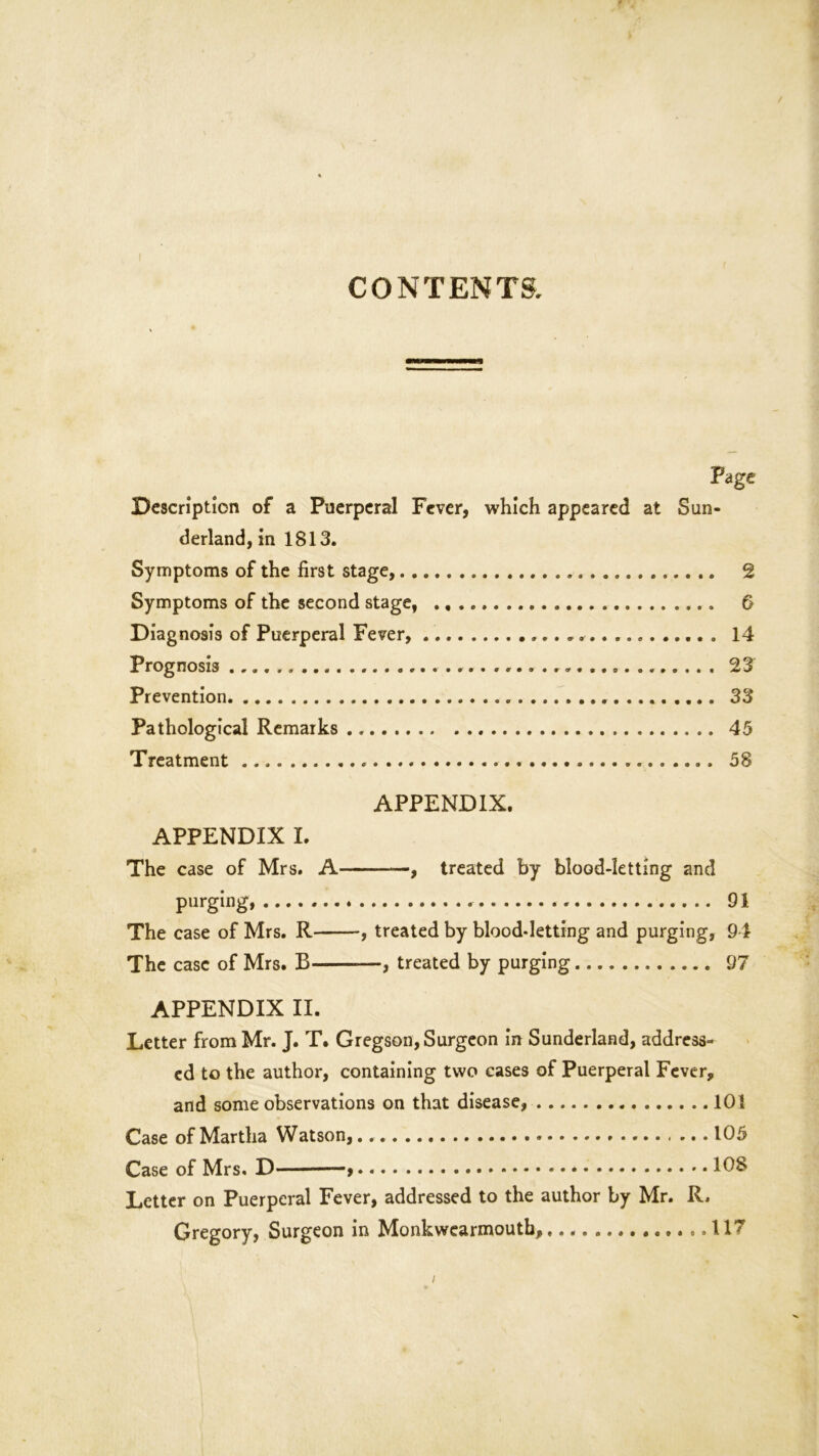 CONTENTS. Page Description of a Puerperal Fever, which appeared at Sun- derland, in 1813. Symptoms of the first stage, 2 Symptoms of the second stage, 6 Diagnosis of Puerperal Fever, . * 14 Prognosis 23 Prevention 33 Pathological Remarks 45 Treatment 58 APPENDIX. APPENDIX I. The case of Mrs. A , treated by blood-letting and purging, 91 The case of Mrs. R , treated by blood-letting and purging, 94 The case of Mrs. B , treated by purging 97 APPENDIX II. Letter from Mr. J. T. Gregson, Surgeon in Sunderland, address- ed to the author, containing two cases of Puerperal Fever, and some observations on that disease, 101 Case of Martha Watson, 105 Case of Mrs. D -» 108 Letter on Puerperal Fever, addressed to the author by Mr. R. Gregory, Surgeon in Monkwearmouth, 117 i