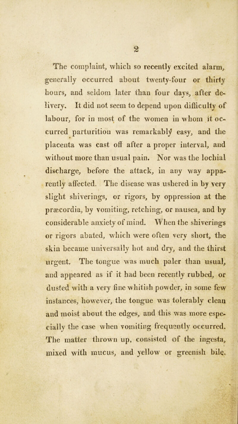The complaint, which so recently excited alarm, generally occurred about twenty-four or thirty hours, and seldom later than four days, after de- livery. It did not seem to depend upon difficulty of labour, for in most of the women in whom it oc- curred parturition was remarkably easy, and the placenta was cast off after a proper interval, and without more than usual pain. Nor was the lochial discharge, before the attack, in any way appa- rently affected. The disease was ushered in by very i k slight shiverings, or rigors, by oppression at the praecordia, by vomiting, retching, or nausea, and by considerable anxiety of mind. When the shiverings or rigors abated, which were often very short, the skin became universally hot and dry, and the thirst urgent. The tongue was much paler than usual, and appeared as if it had been recently rubbed, or dusted with a very line whitish pow der, in some few instances, however, the tongue was tolerably clean and moist about the edges, and this was more espe- cially the case when vomiting frequently occurred. The matter thrown up, consisted of the ingesta, mixed with mucus, and yellow or greenish bile.