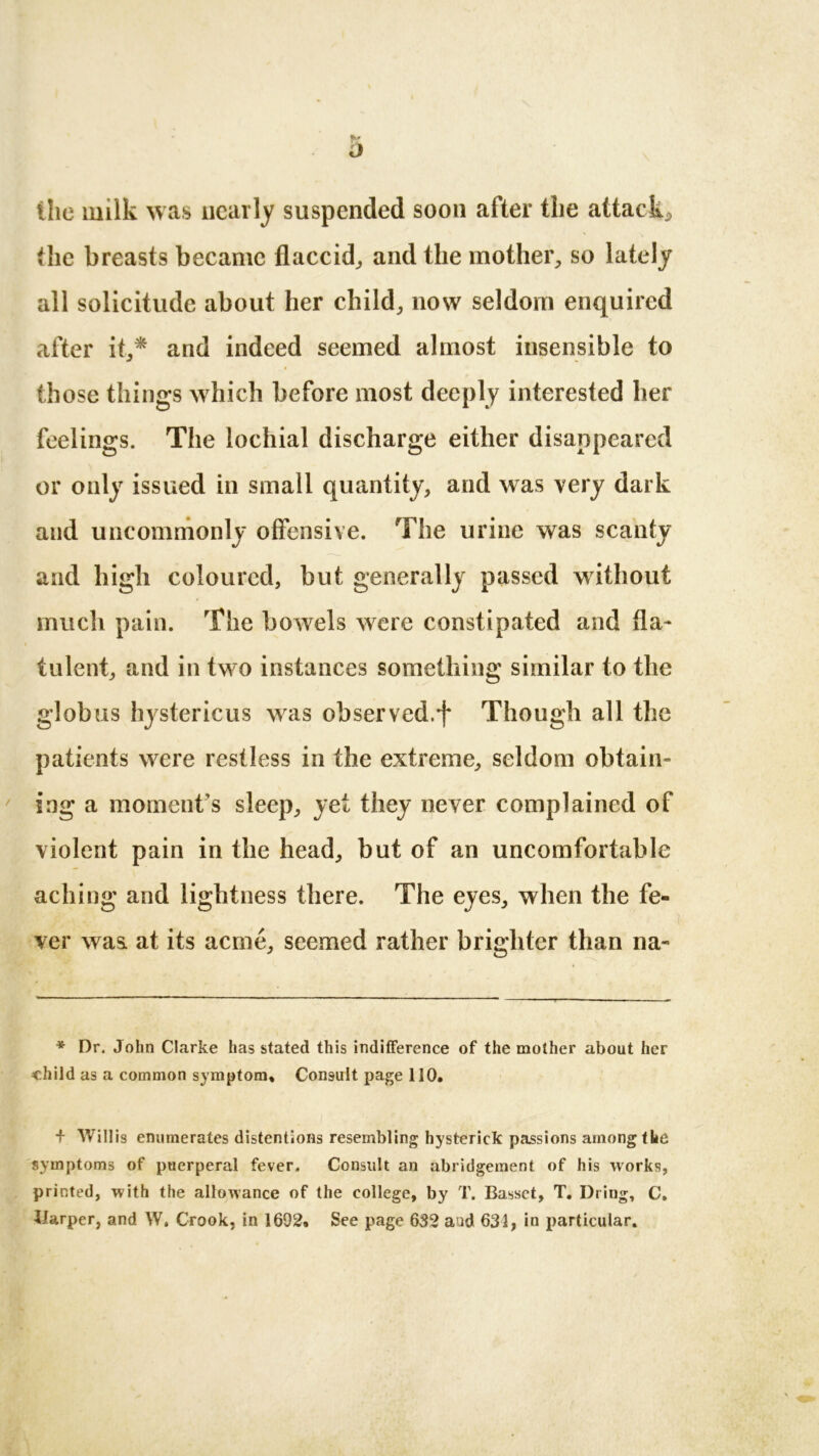o the milk was nearly suspended soon after tlie attack* the breasts became flaccid* and the mother* so lately all solicitude about her child* now seldom enquired after it** and indeed seemed almost insensible to those things which before most deeply interested her feelings. The lochial discharge either disappeared or only issued in small quantity* and was very dark and uncommonly offensive. The urine was scanty and high coloured, but generally passed without much pain. The bowels were constipated and fla- tulent* and in two instances something similar to the globus hystericus was observed.f Though all the patients wrere restless in the extreme* seldom obtain- ing a moment’s sleep* yet they never complained of violent pain in the head* but of an uncomfortable aching and lightness there. The eyes* when the fe- ver was. at its acme* seemed rather brighter than na- * Dr. John Clarke has stated this indifference of the mother about her child as a common symptom. Consult page 110. + Willis enumerates distentions resembling hysterick passions among the symptoms of puerperal fever. Consult an abridgement of his works, printed, with the allowance of the college, by T. Basset, T. Dring, C. Harper, and W. Crook, in 1692. See page 632 and 631, in particular.