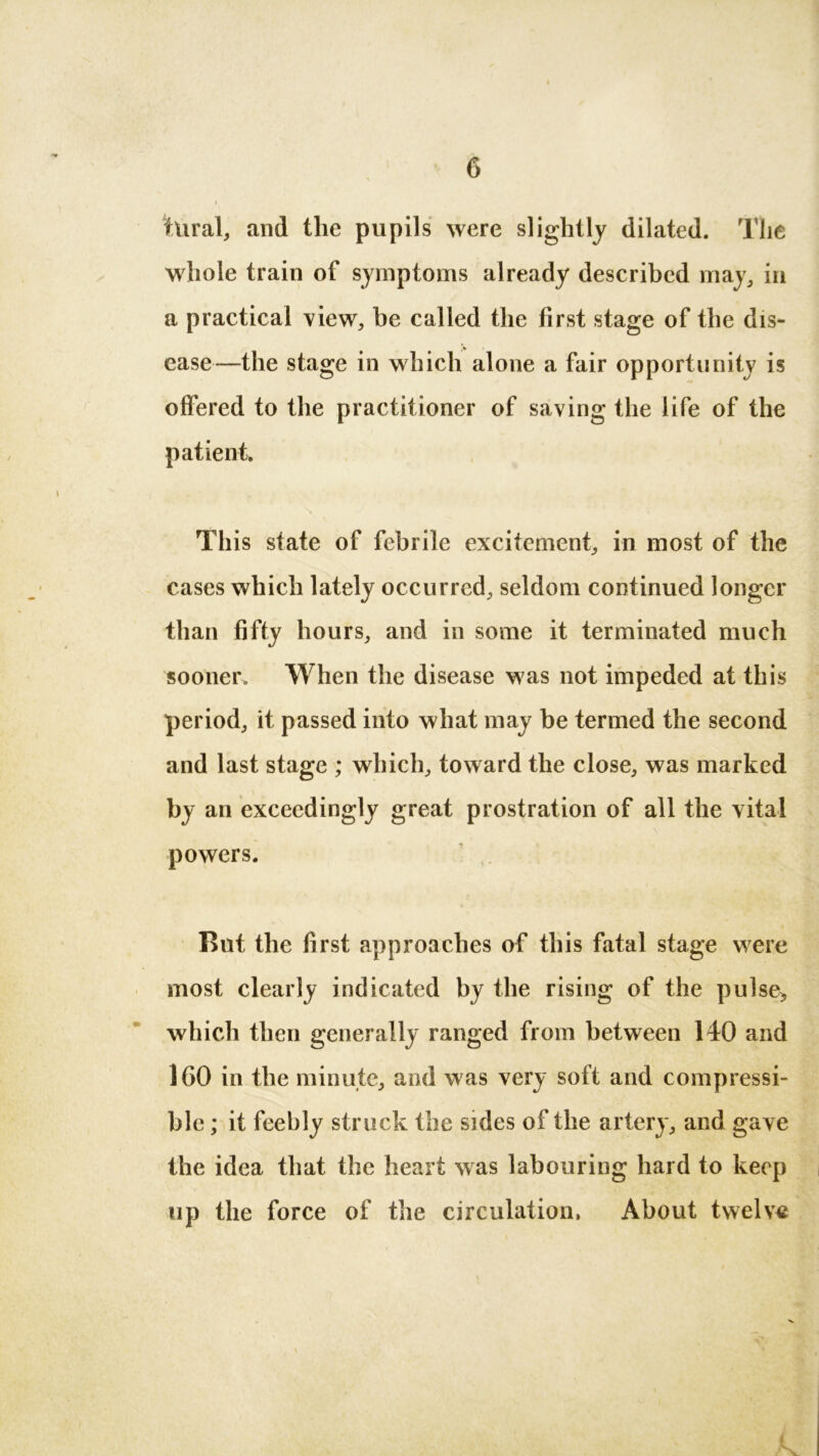 tUral, and the pupils were slightly dilated. The whole train of symptoms already described may, in a practical view, be called the first stage of the dis- ease—the stage in which alone a fair opportunity is offered to the practitioner of saving the life of the patient. This state of febrile excitement, in most of the cases which lately occurred, seldom continued longer than fifty hours, and in some it terminated much sooner. When the disease was not impeded at this period, it passed into what may be termed the second and last stage ; which, toward the close, was marked by an exceedingly great prostration of all the vital powers. Rut the first approaches of this fatal stage were most clearly indicated by the rising of the pulse,, which then generally ranged from between 140 and 160 in the minute, and was very soft and compressi- ble ; it feebly struck the sides of the artery, and gave the idea that the heart was labouring hard to keep up the force of the circulation, About twelve