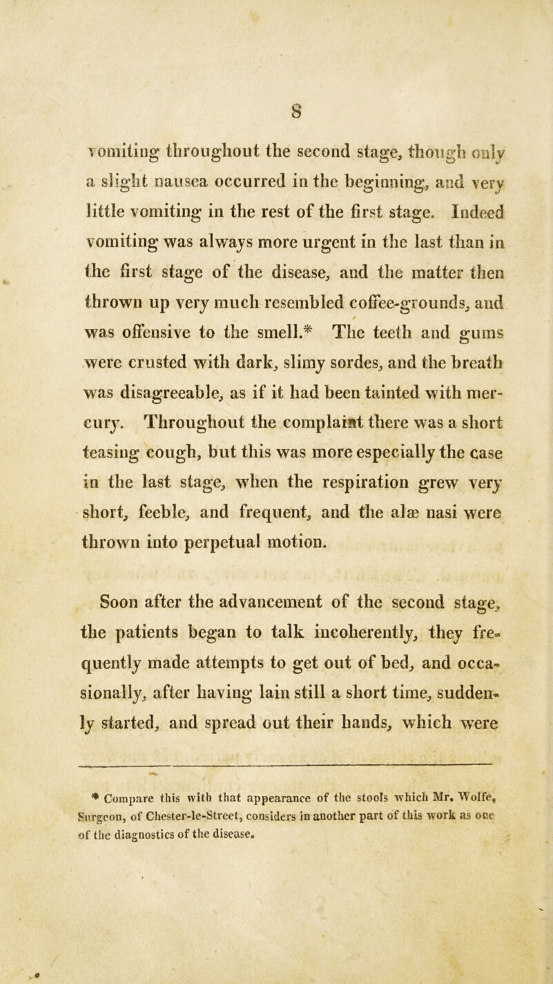 vomiting throughout the second stage, though only a slight nausea occurred in the beginning, and very little vomiting in the rest of the first stage. Indeed vomiting was always more urgent in the last than in the first stage of the disease, and the matter then thrown up very much resembled coffee-grounds, and was offensive to the smell.* The teeth and gums were crusted with dark, slimy sordes, and the breath was disagreeable, as if it had been tainted with mer- cury. Throughout the complaint there was a short teasing cough, but this was more especially the case in the last stage, when the respiration grew very short, feeble, and frequent, and the alse nasi were throw n into perpetual motion. Soon after the advancement of the second stage. © * the patients began to talk incoherently, they fre- quently made attempts to get out of bed, and occa- sionally, after having lain still a short time, sudden- ly started, and spread out their hands, which were * Compare this with that appearance of the stools which Mr, Wolfe, Surgeon, of Chester-le-Street, considers in another part of this work as occ of the diagnostics of the disease.