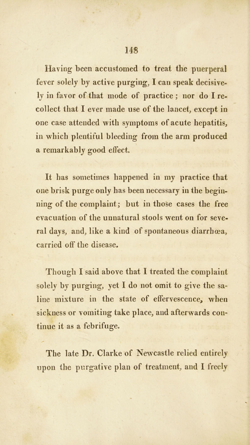 Having been accustomed to treat the puerperal fever solely by active purging, I can speak decisive- ly in favor of that mode of practice ; nor do I re- collect that I ever made use of the lancet, except in one case attended with symptoms of acute hepatitis, in which plentiful bleeding from the arm produced a remarkably good effect. It has sometimes happened in my practice that one brisk purge only has been necessary in the begin- ning of the complaint; but in those cases the free evacuation of the unnatural stools went on for seve- ral days, and, like a kind of spontaneous diarrhoea, carried off the disease. Though I said above that I treated the complaint solely by purging, yet I do not omit to give the sa- line mixture in the state of effervescence, when sickness or vomiting take place, and afterwards con- tinue it as a febrifuge. The late Dr. Clarke of Newcastle relied entirely