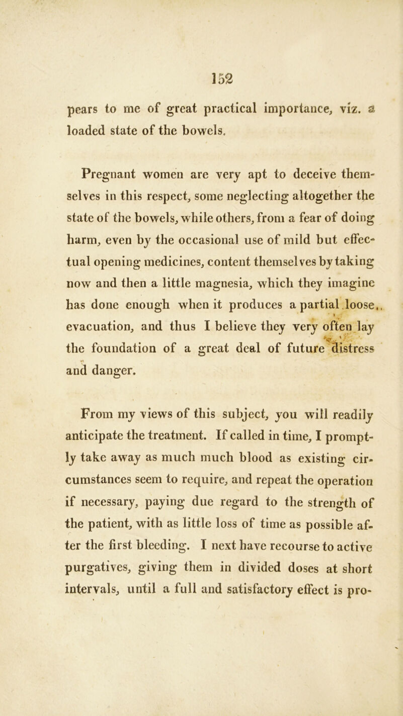 pears to me of great practical importance, viz. & loaded state of the bowels. Pregnant women are very apt to deceive them- selves in this respect, some neglecting altogether the state of the bowels, while others, from a fear of doing harm, even by the occasional use of mild but effec- tual opening medicines, content themselves by taking now and then a little magnesia, which they imagine has done enough when it produces a partial loose,, evacuation, and thus I believe they very often lay '/ ■ ' the foundation of a great deal of future distress and danger. From my views of this subject, you will readily anticipate the treatment. If called in time, I prompt- ly take away as much much blood as existing cir- cumstances seem to require, and repeat the operation if necessary, paying due regard to the strength of the patient, with as little loss of time as possible af- ter the first bleeding. I next have recourse to active purgatives, giving them in divided doses at short intervals, until a full and satisfactory effect is pro-