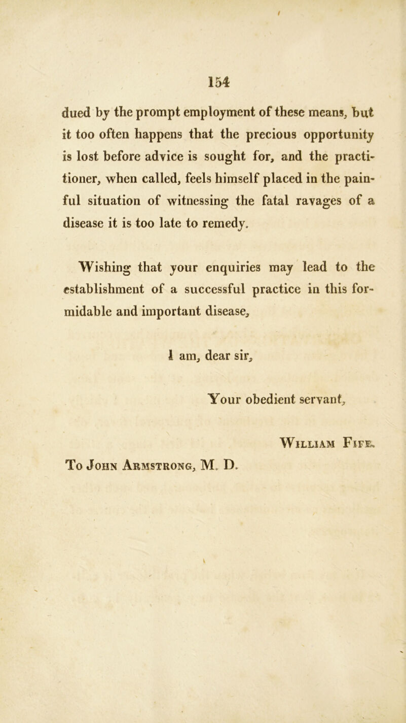 dued by the prompt employment of these means, but it too often happens that the precious opportunity is lost before advice is sought for, and the practi- tioner, when called, feels himself placed in the pain- ful situation of witnessing the fatal ravages of a disease it is too late to remedy. Wishing that your enquiries may lead to the establishment of a successful practice in this for- midable and important disease, 1 am, dear sir. Your obedient servant, William Firm. To John Armstrong, M, IX