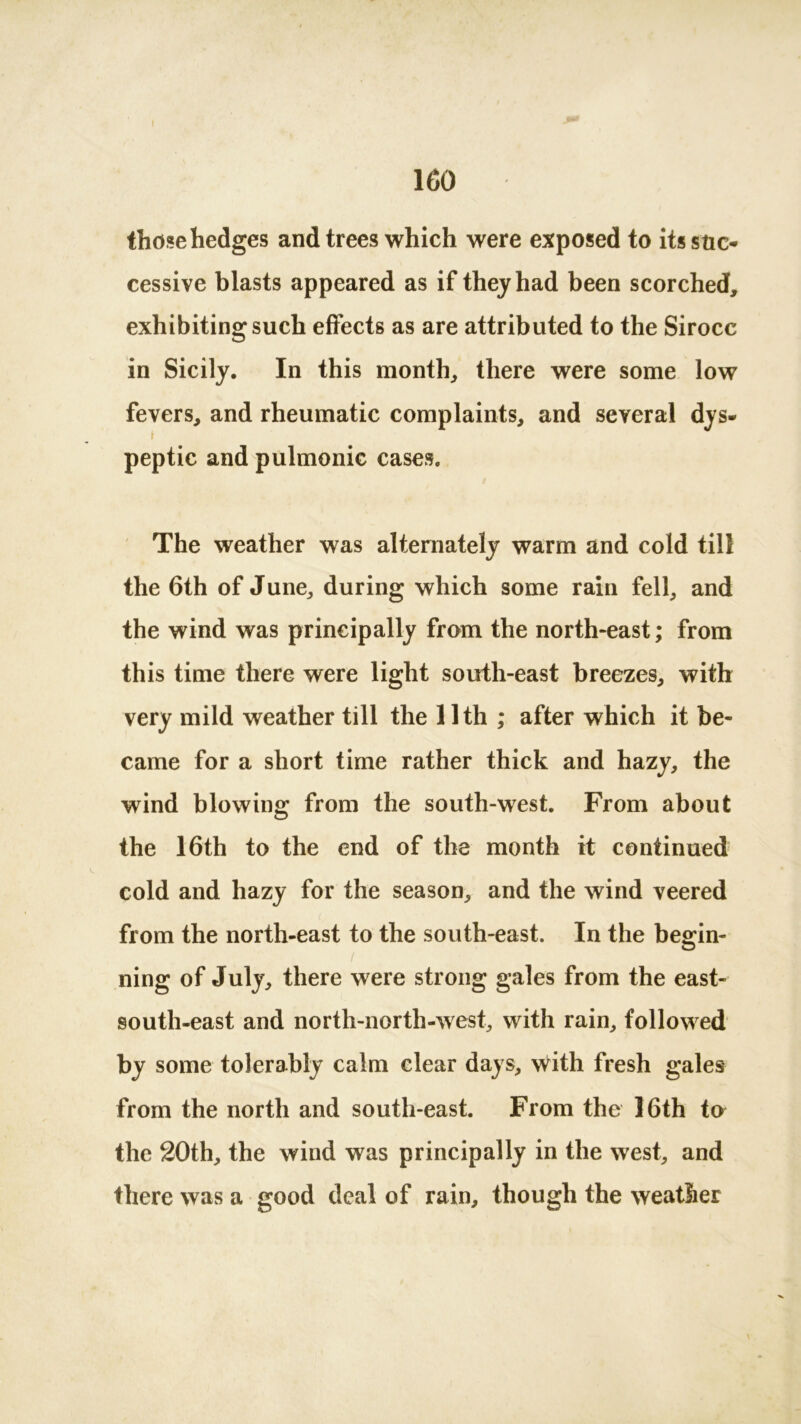 those hedges and trees which were exposed to its suc- cessive blasts appeared as if they had been scorched, exhibiting such effects as are attributed to the Sirocc in Sicily. In this month, there were some low fevers, and rheumatic complaints, and several dys- peptic and pulmonic cases. The weather was alternately warm and cold till the 6th of June, during which some rain fell, and the wind was principally from the north-east; from this time there were light south-east breezes, with very mild weather till the 11th ; after which it be- came for a short time rather thick and hazy, the wind blowing from the south-west. From about the 16th to the end of the month it continued cold and hazy for the season, and the wind veered from the north-east to the south-east. In the begin- / ning of July, there were strong gales from the east- south-east and north-north-west, with rain, followed by some tolerably calm clear days, with fresh gales from the north and south-east. From the 16th to the 20th, the wind was principally in the west, and there was a good deal of rain, though the weather