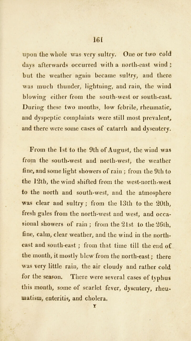 upon the whole was very sultry. One or two cold days afterwards occurred with a north-east wind ; but the weather again became sultry, and there was much thunder, lightning, and rain, the wind blowing either from the south-west or south-east. D uring these two months, low febrile, rheumatic, and dyspeptic complaints were still most prevalent, and there were some cases of catarrh and dysentery. From the 1st to the 9th of August, the wind was from the south-west and north-west, the weather fine, and some light showers of rain ; from the 9th to the 12th, the wind shifted from the west-north-west to the north and south-west, and the atmosphere was clear and sultry ; from the 13th to the 20th, fresh gales from the north-wrest and west, and occa- sional showers of rain ; from the 21 st to the 26th, fine, calm, clear weather, and the wind in the north- east and south-east ; from that time till the end o£ the month, it mostly blew from the north-east; there was very little rain, the air cloudy and rather cold for the season. There were several cases of typhus this month, some of scarlet fever, dysentery, rheu- matism, enteritis, and cholera. Y