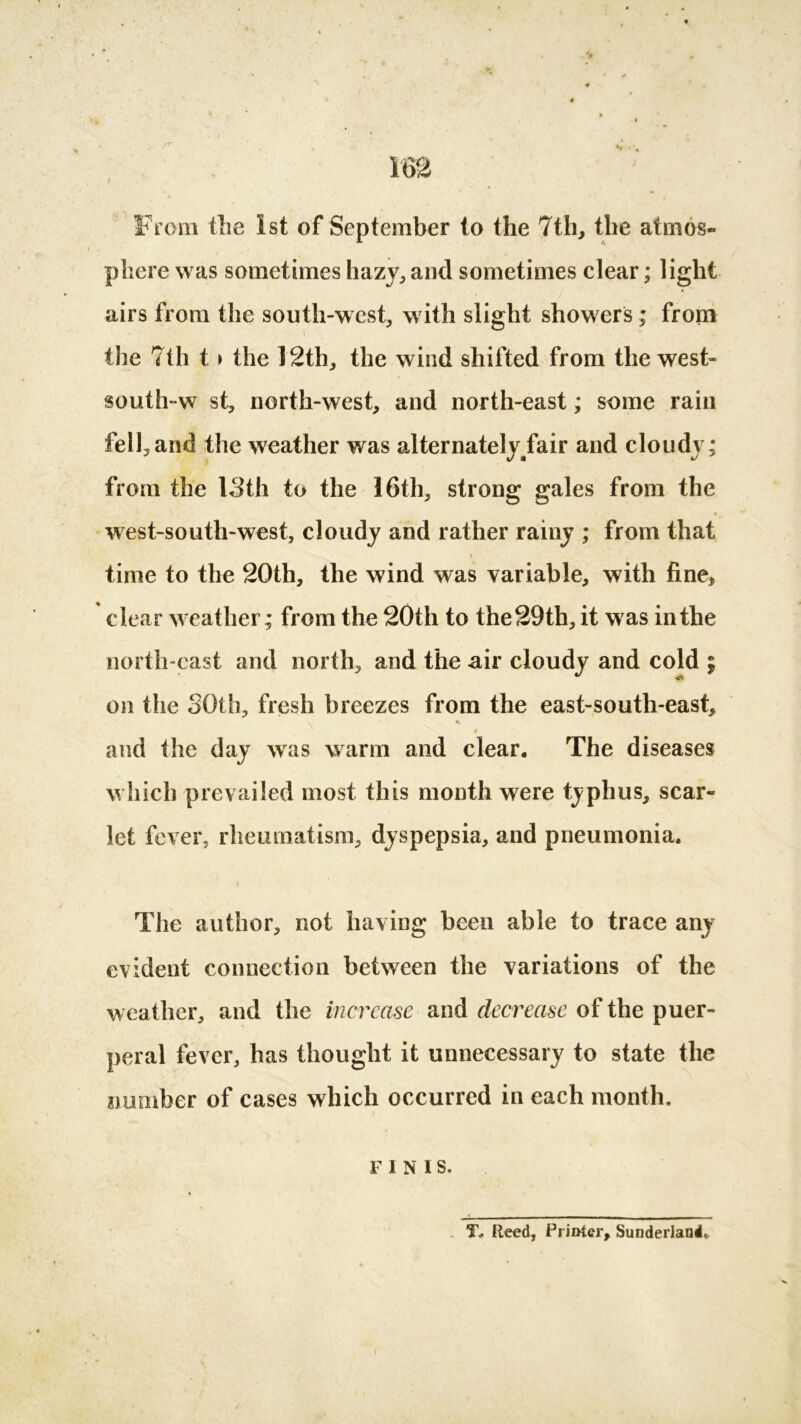 From the 1st of September to the 7th, the atmos- phere was sometimes hazy, and sometimes clear; light airs from the south-west, with slight showers; from the 7th t > the 12th, the wind shifted from the west- $outh-w st, north-west, and north-east; some rain fell,and the weather was alternately/air and cloudy; from the 13th to the 16th, strong gales from the west-south-west, cloudy and rather rainy ; from that * time to the 20th, the wind was variable, with fine, clear weather; from the 20th to the 29th, it was in the north-east and north, and the air cloudy and cold ; on the 30th, fresh breezes from the east-south-east, V *. and the day was warm and clear. The diseases which prevailed most this month were typhus, scar- let fever, rheumatism, dyspepsia, and pneumonia. The author, not having been able to trace any evident connection between the variations of the weather, and the increase and decrease of the puer- peral fever, has thought it unnecessary to state the number of cases which occurred in each month. FINIS. T* Reed, Printer, Sunderland*