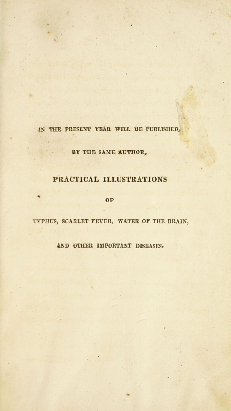 |N THE PRESENT YEAR WILL BE PUBLISHED, BY THE SAME AUTHOR, PRACTICAL ILLUSTRATIONS * op TYPHUS, SCARLET FEVER, WATER OF THE BRAIN AND OTHER IMPORTANT DISEASES#