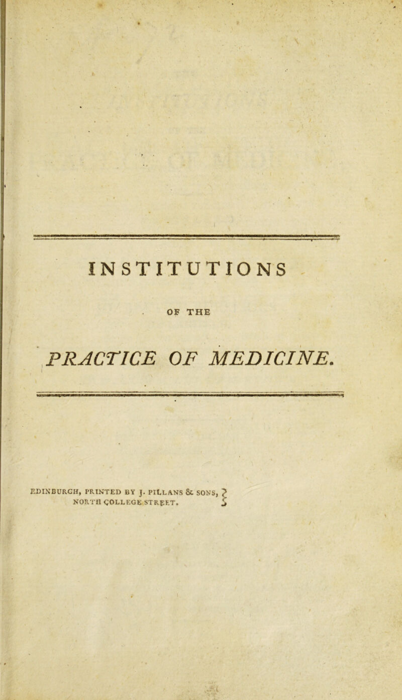 INSTITUTIONS OF THE PRACTICE OF MEDICINE. EDINBURGH, PRINTED BY J. PItLANS & SONS, NORTH GOLLEGE STREET. / \