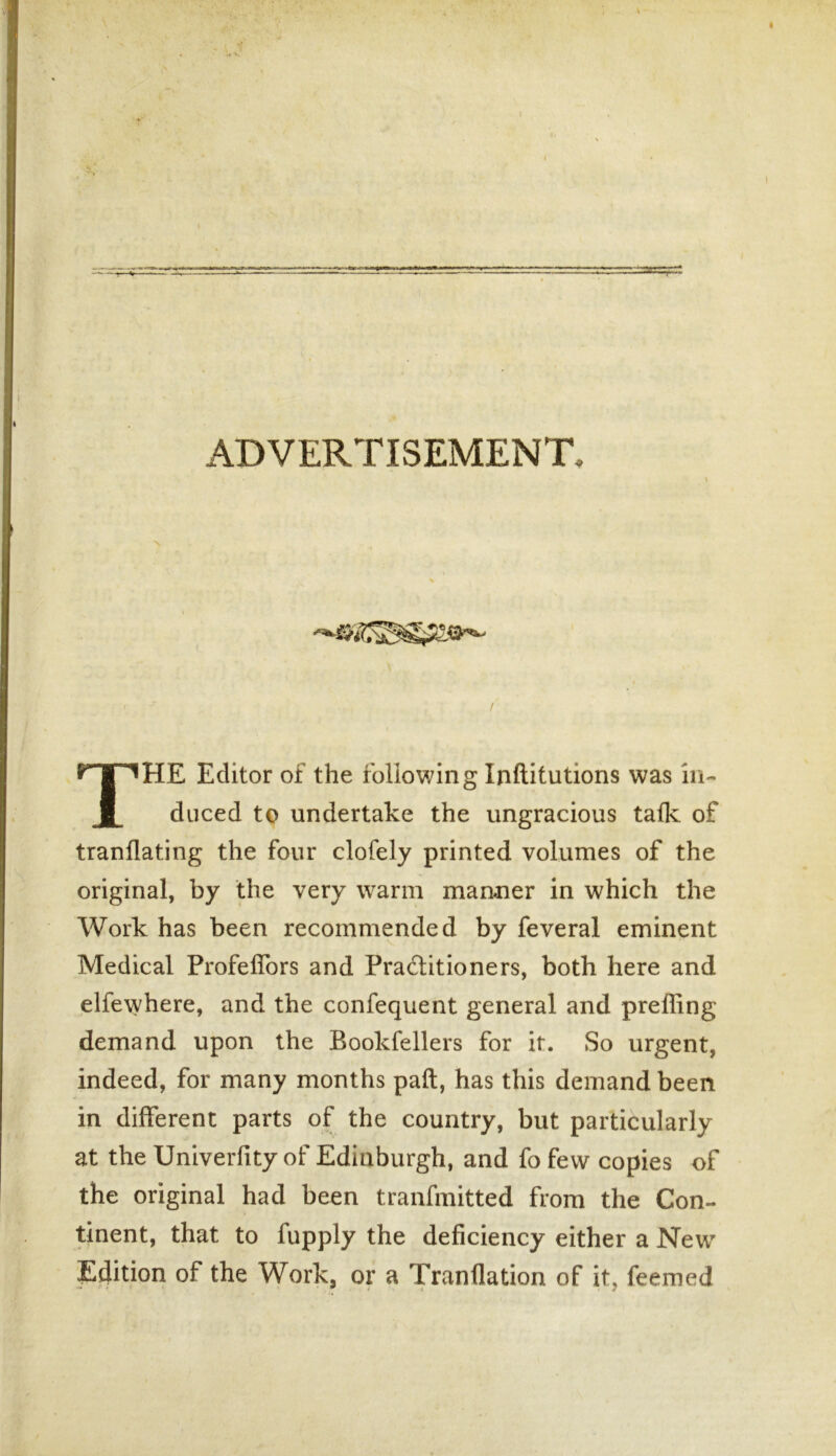 r ADVERTISEMENT, THE Editor of the following Infiitutions was in- duced to undertake the ungracious talk of tranflating the four clofely printed volumes of the original, by the very warm manner in which the Work has been recommended by feveral eminent Medical Profeffors and Practitioners, both here and elfewhere, and the confequent general and prefling demand upon the Bookfellers for it. So urgent, indeed, for many months pail, has this demand been in different parts of the country, but particularly at the Univerfity of Edinburgh, and fo few copies of the original had been tranfmitted from the Con- tinent, that to fupply the deficiency either a New Edition of the Work, or a Tranflation of it, feemed