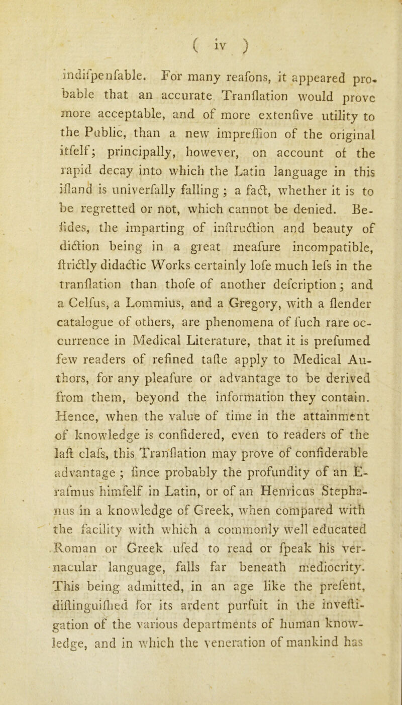 imlilpenfable. For many reafons, it appeared pro- bable that an accurate Tranflation would prove more acceptable, and of more extenfive utility to the Public, than a new impreffion of the original itfell; principally, however, on account of the rapid deca)^ into which the Latin language in this ifland is univerfally falling; a facl, whether it is to be regretted or not, which cannot be denied. Be- iides, the imparting of inflru&ion and beauty of didion being in a great meafure incompatible, Briefly didadic Works certainly lofe much lefs in the tranflation than thofe of another defcription; and a Celfus, a Lommius, and a Gregory, with a {lender catalogue of others, are phenomena of fuch rare oc- currence in Medical Literature, that it is prefumed few readers of refined tafte apply to Medical Au- thors, for any pleafure or advantage to be derived from them, beyond the information they contain. Hence, when the value of time in the attainment of knowledge is conlidered, even to readers of the laft clafs, this Tranflation may prove of conliderable advantage ; knee probably the profundity of an E- rafmus himfelf in Latin, or of an Henricus Stepha- nas in a knowledge of Greek, when compared with the facility with which a commonly well educated Roman or Greek ufed to read or fpeak his ver- nacular language, falls far beneath mediocrity. This being admitted, in an age like the prefent, diflinguilhed for its ardent purfuit in the invefli- gation of the various departments of human know- ledge, and in which the veneration of mankind has