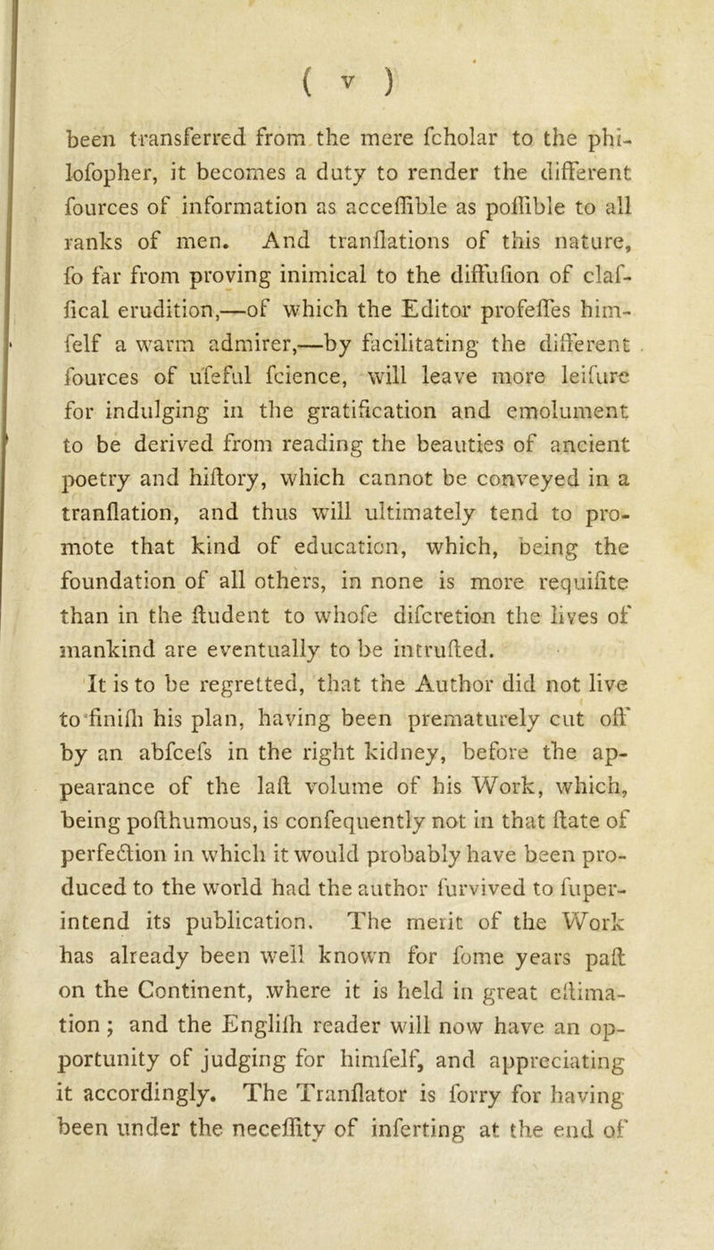 been transferred from the mere fcholar to the plu- lofopher, it becomes a duty to render the different fources of information as acceffible as poilible to all ranks of men. And tranflations of this nature, fo far from proving inimical to the diffulion of claf- fical erudition,—of which the Editor profeffes him- felf a warm admirer,—by facilitating the different fources of ufeful fcience, will leave more lei fare for indulging in the gratification and emolument to be derived from reading the beauties of ancient poetry and hiftory, which cannot be conveyed in a tranflation, and thus will ultimately tend to pro- mote that kind of education, which, being the foundation of all others, in none is more requifite than in the ftudent to whofe difcretion the lives of mankind are eventually to be intruded. It is to be regretted, that the Author did not live to finifli his plan, having been prematurely cut off by an abfcefs in the right kidney, before the ap- pearance of the lad volume of his Work, which, being podhumous, is confequently not in that date of perfection in which it would probably have been pro- duced to the world had the author furvived to fuper- intend its publication. The merit of the Work has already been well known for fome years pad on the Continent, where it is held in great eftima- tion; and the Englilh reader will now have an op- portunity of judging for himfelf, and appreciating it accordingly. The Tranflator is lorry for having been under the neceffity of inferring at the end of \