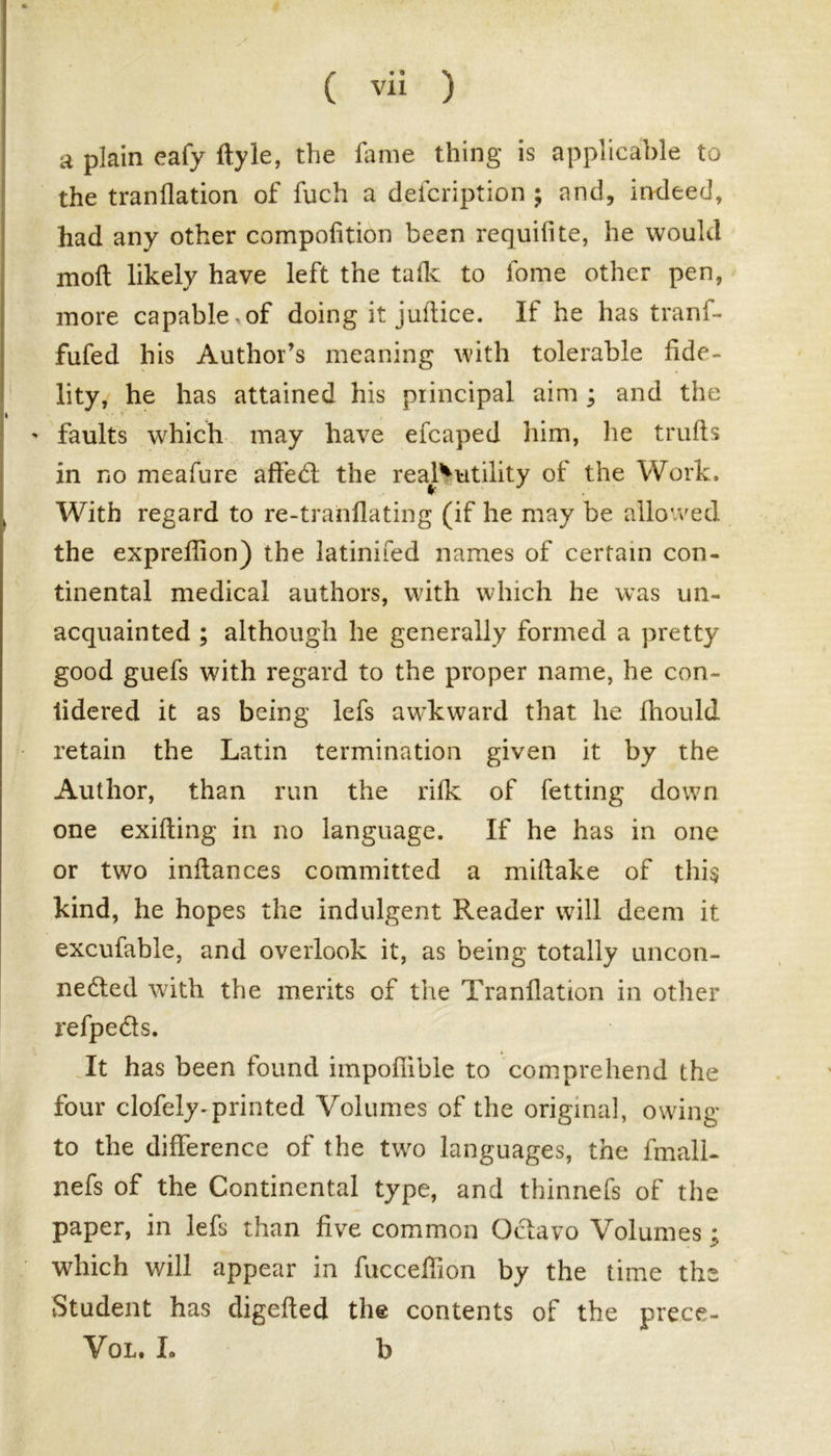 a plain eafy ftyle, the fame thing is applicable to the tranflation of fuch a defcription ; and, indeed, had any other compofition been requifite, he would moft likely have left the tafk to fome other pen, more capable-of doing it juftice. If he has tranf- fufed his Author’s meaning with tolerable fide- lity, he has attained his principal aim ; and the ' faults which may have efcaped him, he trulls in no meafure affed the real^utility of the Work, ) With regard to re-tranflating (if he may be allowed the expreflion) the latinifed names of certain con- tinental medical authors, with which he was un- acquainted ; although he generally formed a pretty good guefs with regard to the proper name, he con- tidered it as being lefs awkward that he firould retain the Latin termination given it by the Author, than run the rifk of fetting down one exifting in no language. If he has in one or two inftances committed a miftake of this kind, he hopes the indulgent Reader will deem it excufable, and overlook it, as being totally uncon- neded with the merits of the Tranflation in other refpeds. It has been found iinpofiible to comprehend the four clofely-printed Volumes of the original, owing to the difference of the two languages, the fmall- nefs of the Continental type, and thinnefs of the paper, in lefs than five common Odavo Volumes : which will appear in fucceffion by the time the Student has digefted the contents of the prece- Vql. L b