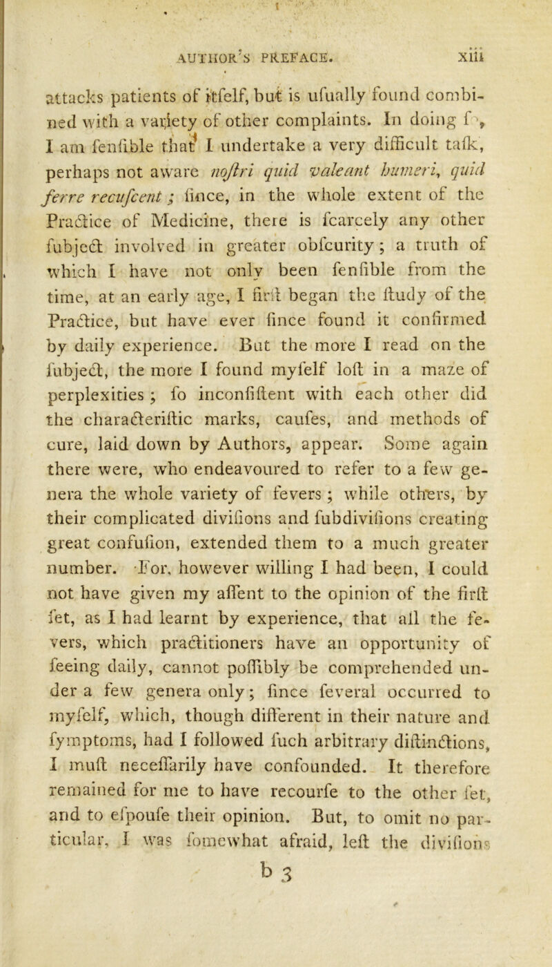 XlU author’s PREFACE. attacks patients of itfelf, but is ufually found combi- ned with a variety of other complaints. In doing 1 , I am fenftble that? I undertake a very difficult talk, perhaps not aware nojtri quid valeant humeri, quid ferre recufcent; Iince, in the whole extent of the Practice of Medicine, there is fcarcely any other fubjed involved in greater obfcurity; a truth of which I have not only been fenfible from the time, at an early age, I tint began the ftudy of the Fradice, but have ever iince found it confirmed by daily experience. But the more I read on the fubjed, the more I found myfelf loll in a maze of perplexities ; fo inconlilient with each other did the charaderillic marks, caufes, and methods of cure, laid down by Authors, appear. Some again there were, who endeavoured to refer to a few ge- nera the whole variety of fevers; while others, by their complicated divilions and fubdivifions creating great confufion, extended them to a much greater number. For, however willing I had been, I could not have given my affent to the opinion of the firft fet, as I had learnt by experience, that all the fe- vers, which praditioners have an opportunity of Jeeing daily, cannot poffibly be comprehended un- der a lew genera only; Iince feveral occurred to myfelf, which, though different in their nature and fymptoms, had I followed Inch arbitrary diftindions, I mult neceffarily have confounded. It therefore remained for me to have recourfe to the other let and to efpoufe their opinion. But, to omit no par- ticular, I was fomewhat afraid, left the divifion