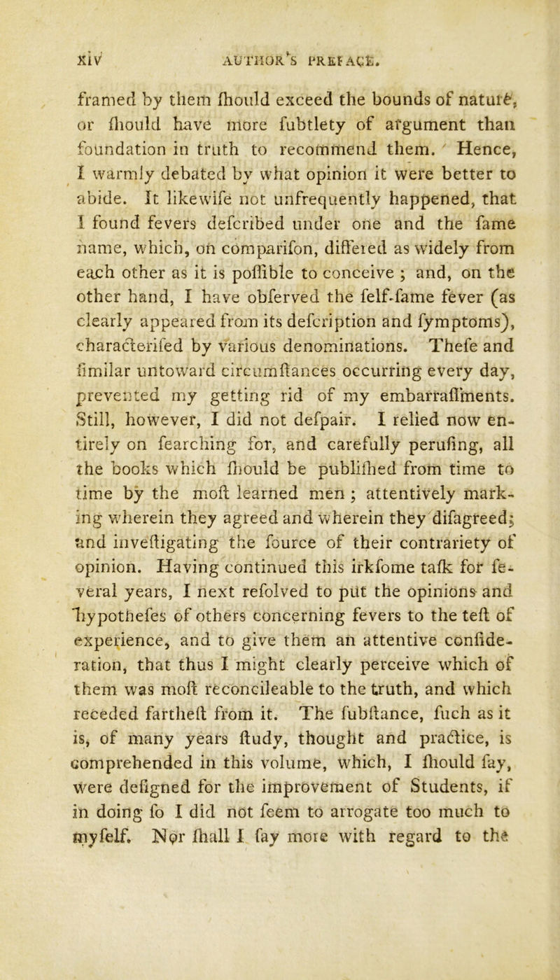 framed by them fhould exceed the bounds of nature, or fliould have more fubtlety of argument than foundation in truth to recommend them. Hence, I warmly debated by what opinion it were better to abide. It likewife not unfrequentlv happened, that I found fevers defcribed under one and the fame name, which, on companion, differed as widely from each other as it is poffible to conceive ; and, on the other hand, I have obferved the fe If da me fever (as clearly appeared from its defcription and fymptoms), characterised by Various denominations. Thefe and limilar untoward circumflances occurring every day, prevented my getting rid of my embarraffments. Still, however, I did not defpair. I relied now en- tirely on fearching for, and carefully perufing, all the books which fhouid be publilhed from time to time by the moil learned men ; attentively mark- ing wherein they agreed and wherein they difagreed; and investigating the fource of their contrariety of opinion. Having continued this irkfome talk fof fe- veral years, I next refolved to put the opinions and liypothefes of others concerning fevers to the teft of experience, and to give them an attentive confide- ration, that thus I might clearly perceive which of them was molt reconcileable to the truth, and which receded fartheil from it. The fubitance, fuch as it is, of many years iludy, thought and practice, is comprehended in this volume, which, I fliould fay, were defigned for the improvement of Students, if in doing fo I did not feem to arrogate too much to myfelf. Nor fhall I fay more with regard to the