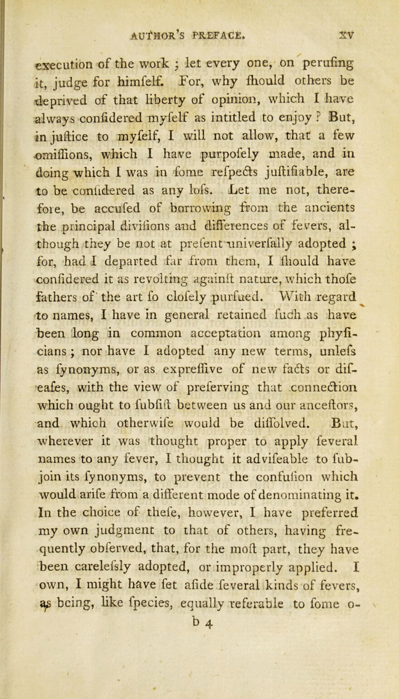 execution of the work * let every one, on peruftng it, judge for himfelf. For, why fhould others be deprived of that liberty of opinion, which I have always confidered myfelf as intitled to enjoy ? But, in juftice to myfelf, I will not allow, that a few omiffions, which I have purpofely made, and in doing which I was in fome refpefts juftifiable, are to be contidered as any lofs. Let me not, there- fore, be accufed of borrowing from the ancients the principal divifions and differences of fevers, al- though they be not at prefent riniverfally adopted ; for, had I departed far from them, I fhould have coniidered it as revolting again if nature, which thofe fathers of the art fo clofely purfued. With regard to names, I have in general retained fuch as have been long in common acceptation among phyfi- cians; nor have I adopted any new terms, unlefs as fynonyms, or as expreffive of new facts or dif- eafes, with the view of preferving that connection which ought to fubliit between us and our anceftors, and which otherwife would be diffolved. But, wherever it was thought proper to apply feveral names to any fever, I thought it advifeable to fub- join its fynonyms, to prevent the confuiion which would arife from a different mode of denominating it. In the choice of thefe, however, I have preferred my own judgment to that of others, having fre- quently obferved, that, for the mod part, they have been carelefsly adopted, or improperly applied. I own, I might have fet ailde feveral kinds of fevers, as being, like fpecies, equally referable to fome o- b 4
