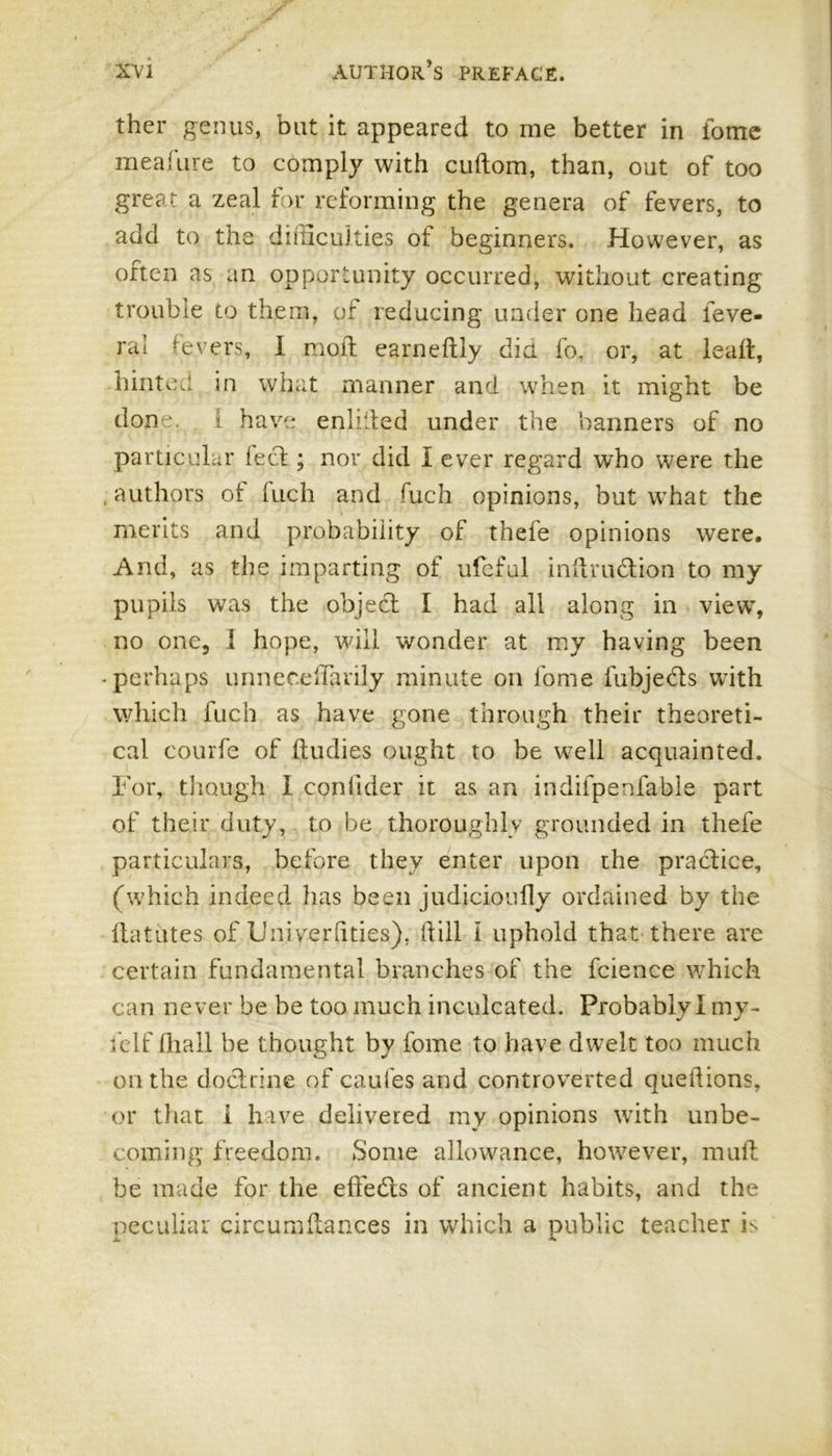 ther genus, but it appeared to me better in fome meafure to comply with cuftom, than, out of too great a zeal for reforming the genera of fevers, to add to the difficulties of beginners. However, as often as an opportunity occurred, without creating trouble to them, of reducing under one head leve- ra! fevers, I mofl earneftly did fo. or, at lead, hinted in what manner and when it might be don a 1 have enlilled under the banners of no particular feel; nor did I ever regard who were the . authors of tuch and fuch opinions, but what the merits and probability of thefe opinions were. And, as the imparting of ufeful inftrudion to my pupils was the object I had all along in view, no one, I hope, will wonder at my having been -perhaps unnecelTarily minute on lome fubjeds with which fuch as have gone through their theoreti- cal courfe of ffudies ought to be well acquainted. For, though I conlider it as an indifpenfable part of their duty, to be thoroughly grounded in thefe particulars, before they enter upon the practice, (which indeed has been judicioufly ordained by the flatutes of Uniyerfities), (till I uphold that there are certain fundamental branches of the fcience which can never be be too much inculcated. Probably I my- fclf fliall be thought by fome to have dwelt too much on the doctrine of caufes and controverted queltions, or that i have delivered my opinions with unbe- coming' freedom. Some allowance, however, mult be made for the effeds of ancient habits, and the peculiar circumltances in which a public teacher is
