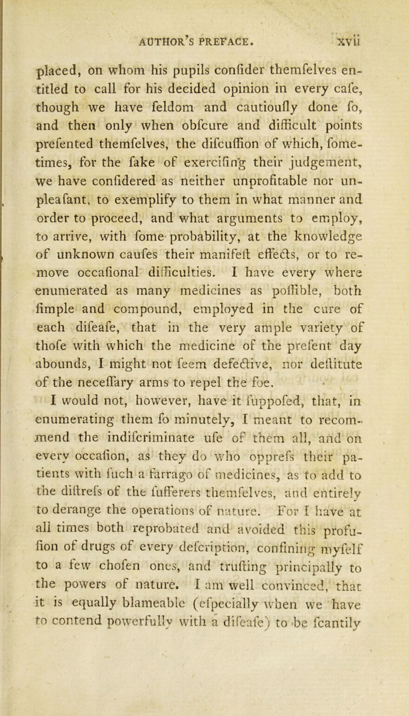placed, on whom his pupils confider themfelves en- titled to call for his decided opinion in every cafe, though we have feldom and cautioufly done fo, and then only when obfcure and difficult points prefented themfelves, the difcuffion of which, fome- times, for the fake of exercifin’g their judgement, we have confidered as neither unprofitable nor un- pleafant, to exemplify to them in what manner and order to proceed, and what arguments to employ, to arrive, with fome probability, at the knowledge of unknown caufes their manifelt effects, or to re- move occahonal difficulties. I have every where enumerated as many medicines as poffible, both fimple and compound, employed in the cure of each difeafe, that in the very ample variety of thofe with which the medicine of the prefent day abounds, I might not feem defective, nor deftitute of the neceffary arms to repel the foe. I would not, however, have it fuppofed, that, in enumerating them fo minutely, I meant to recom- mend the indifcriminate ufe of them all, and on every occalion, as they do who opprefs their pa- tients with inch a farrago of medicines, as to add to the diltrels of the iufferers themfelves, and entirely to derange the operations of nature. For I have at all times both reprobated and avoided this profu- fion of drugs of every defcription, confining myfelf to a few chofen ones, and trufting principally to the powers of nature. I am well convinced, that it is equally blameable (clpecially when we have fo contend powerfully with a difeale) to be fcantilv