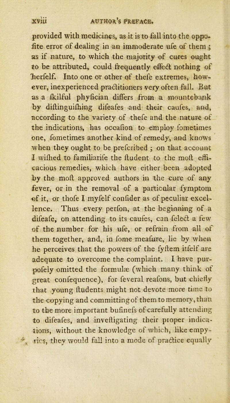 provided with medicines, as it is to fall into the oppo* iite error of dealing in an immoderate ufe of them ; as if nature, to which the majority of cures ought to be attributed, could frequently effe<ft nothing of lierfelf. Into one or other of thefe extremes, how- ever, inexperienced practitioners very often fall. Bat as a Ikilful phylician differs from a mountebank by diftinguifhing difeafes and their caufes, and, according to the variety of thefe and the nature of the indications, has occaiion to employ fometimes one, fometimes another kind of remedy, and knows when they ought to be prefcribed ; on that account I wifhed to familiarife the ftudent to the moft effi- cacious remedies, which have either been adopted by the moft approved authors in the cure of any fever, or in the removal of a particular fy mptoin of it, or thofe I myfeif conftder as of peculiar excel- lence. Thus every perfon, at the beginning of a difeafe, on attending to its caufes, can felect a few of the number for his ufe, or refrain from all of them together, and, in fome meafure, lie by when he perceives that the powers of the fyftem itfelf are adequate to overcome the complaint. I have pur- pofeiy omitted the formulae (which many think of great confequence), for feveral reafons, but chiefly that young ftudents might not devote more time to the copying and committingof them to memory, than to the more important bufinefs of carefully attending to difeafes, and inveftigating their proper indica- tions, without the knowledge of which, like empy- rics, they would fall into a mode of pra&iee equally