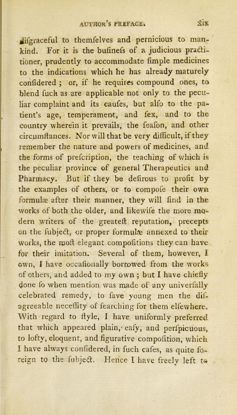 tfifgraceful to themfelves and pernicious to man- kind. For it is the bufinefs of a judicious practi- tioner, prudently to accommodate Ample medicines to the indications which he has already maturely confidered ; or, if he requires compound ones, to blend fuch as are applicable not only to the pecu- liar complaint and its caufes, but alfo to the pa- tient’s age, temperament, and fex, and to the country wherein it prevails, the feafon, and other circumftances. Nor will that be very difficult, if they remember the nature and powers of medicines, and the forms of prefcription, the teaching of which is the peculiar province of general Therapeutics and Pharmacy. But if they be defirous to profit by the examples of others., or to compofe their own formulae after their manner, they will find in the works of both the older, and likewife the more mo- dern writers of the greateft reputation, precepts on the fubjedf, or proper formulae annexed to their works, the ruoft elegant compofitions they can have for their imitation. Several of them, however, 1 own, I have occalionally borrowed from the works of others, and added to my own ; but I have chiefly done fo when mention was made of any univerfally celebrated remedy, to fave young men the dif- agreeable neceflity of fearching for them elfewhere. With regard to flyle, I have uniformly preferred that which appeared plain,* eafy, and perfpicuous, to lofty, eloquent, and figurative compofition, which I have always confidered, in fuch cafes, as quite fo- reign to the fuhjech Hence I have freely left to