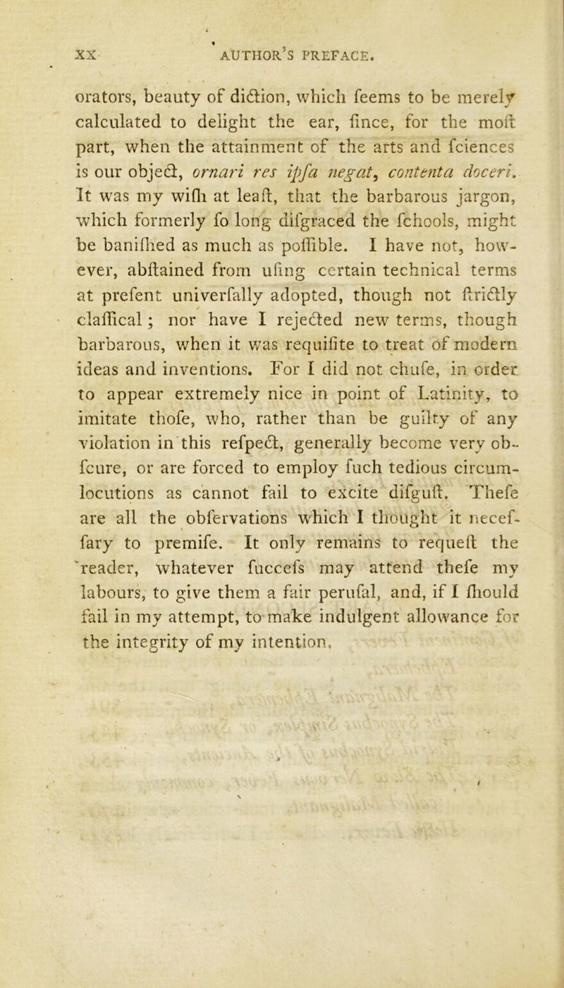 orators, beauty of di&ion, which feems to be merely calculated to delight the ear, lince, for the mod part, when the attainment of the arts and fciences is our objecd, ornari res ipfa negate contenta doceri. It was my wifh at lead, that the barbarous jargon, which formerly fo long difgraced the fchools, might be banifhed as much as poffible. I have not, how- ever, abdained from uling certain technical terms at prefent univerfally adopted, though not dridly cladical; nor have I rejected new terms, though barbarous, when it was requisite to treat of modern ideas and inventions. For I did not chafe, in order to appear extremely nice in point of Latinity, to imitate thofe, who, rather than be guilty of any violation in this refpect, generally become very ob- feure, or are forced to employ fuch tedious circum- locutions as cannot fail to excite difgud. Thefe are all the obfervations which I thought it necef- fary to premife. It only remains to requed the reader, whatever fuccefs may attend thefe my labours, to give them a fair perufal, and, if I fhould fail in my attempt, to make indulgent allowance for the integrity of my intention.