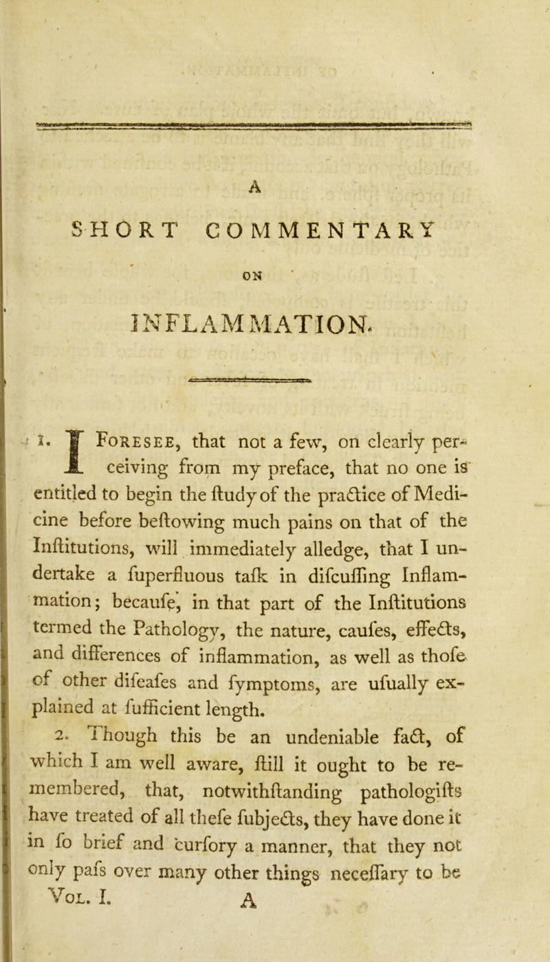 sa= A SHORT COMMENTARY * - ; I # x * ON INFLAMMATION. i. IT Foresee, that not a few, on clearly per- JL ceiving from my preface, that no one is entitled to begin the ftudyof the practice of Medi- cine before bellowing much pains on that of the Infcitutions, will immediately alledge, that I un- dertake a fuperfluous talk in difcufling Inflam- mation ; becaufe, in that part of the Inftitutions termed the Pathology, the nature, caules, effects, and differences of inflammation, as well as thofe of other dilcafes and fymptoms, are ufually ex- plained at iufficient length. 2. I hough this be an undeniable fa ft, of which I am well aware, ftill it ought to be re- membered, that, notwithftanding pathologifts have treated of all thefe fubje£ts, they have done it in fo brief and curfory a manner, that they not only pais over many other things neceflary to be