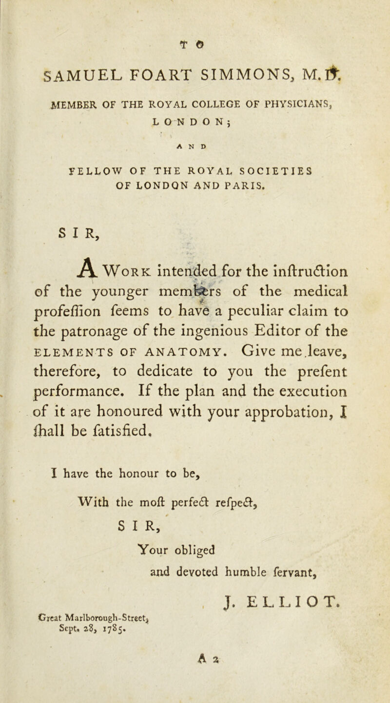 SAMUEL FOART SIMMONS, M.lfr. MEMBER OF THE ROYAL COLLEGE OF PHYSICIANS, LONDON; AND FELLOW OF THE ROYAL SOCIETIES OF LONDON AND PARIS. S I R, A Work intended for the inftru£tion of the younger members of the medical profeflion feems to have a peculiar claim to the patronage of the ingenious Editor of the elements of anatomy. Give me.leave, therefore, to dedicate to you the prefent performance. If the plan and the execution of it are honoured with your approbation, I fhall be fatisfied. I have the honour to be. With the moft perfedt refpedl, S I R, Your obliged and devoted humble fervant, Great Marlborough-Strset, Sept. 28, 1785. J. ELLIOT.