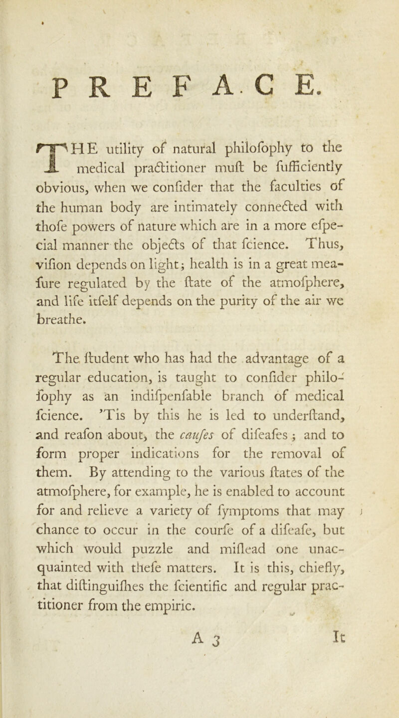 PREFACE. rpHE utility of natural philofophy to the JL medical practitioner muft be fufficiently obvious, when we confider that the faculties of the human body are intimately connected with thofe powers of nature which are in a more efpe- cial manner the objects of that fcience. Thus, vifion depends on light; health is in a great mea- fure regulated by the date of the atmofphere, and life itfelf depends on the purity of the air we breathe. The ftudent who has had the advantage of a regular education, is taught to confider philo- fophy as an indifpenfable branch of medical fcience. ’Tis by this he is led to underdand, and reafon about, the caujes of difeafes ; and to form proper indications for the removal of them. By attending to the various dates of the atmofphere, for example, he is enabled to account for and relieve a variety of fymptoms that may chance to occur in the courfe of a difeafe, but which would puzzle and miflead one unac- quainted with thefe matters. It is this, chiefly, that diftinguifhes the fcientific and regular prac- titioner from the empiric.