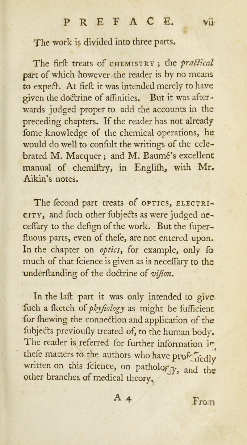 PREFACE, vu The work is divided into three parts. The firft treats of chemistry; the 'practical part of which however the reader is by no means to expefL At firft it was intended merely to have given the dodtrine of affinities. But it was after- wards judged proper to add the accounts in the preceding chapters. If the reader has not already fome knowledge of the chemical operations, he would do well to confult the writings of the cele- brated M. Macquer; and M. Baume’s excellent manual of chemiftry, in Engliftr, with Mr. Aikin’s notes. The fecond part treats of optics, electri- city, and fuch other fubjedts as were judged ne- ceflary to the defign of the work. But the fuper- fluous parts, even of thefe, are not entered upon. In the chapter on optics, for example, only fo much of that fcience is given as is necefiary to the underftanding of the doftrine of vifion. In the laft part it was only intended to give fuch a fketch of phyfiology as might be fufficient for fhewing the connexion and application of the fubjedts previoufiy treated of, to the human body. The reader is referred for further information jr thefe matters to the authors who have pn>fr ^ecUy written on this fcience, on pathology ancj tjie other branches of medical theory, From