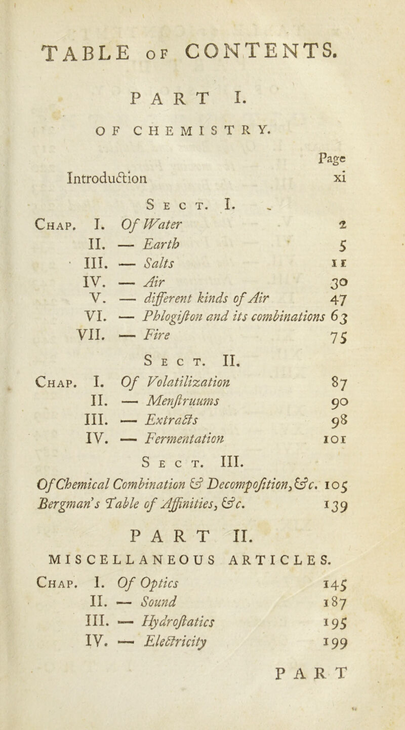 TABLE of CONTENTS. PART I. OF CHEMISTRY. Introduction Page xi S E C T. I. Chap. T. Of Water 2 II. — Earth 5 • III. — Salts I E IV. _ Air V. — different kinds of Air 47 VI. — Phlogifton and its combinations 63 VII. — Fire 75 Sect. II. Chap. I. Of Volatilization 87 II. — Menftruums 90 III. — Extra Sts 98 IV. — Fermentation IOI Sect. III. Of Chemical Combination & Decompofition, &c. 105 Bergman s Fable of Affinities, &c. *39 PART II. MISCELLANEOUS ARTICLES. Chap. I. Of Optics U5 II. — Sound 187 III. -— Hydroftatics *95 IV. — Ele Sir i city 199 PART