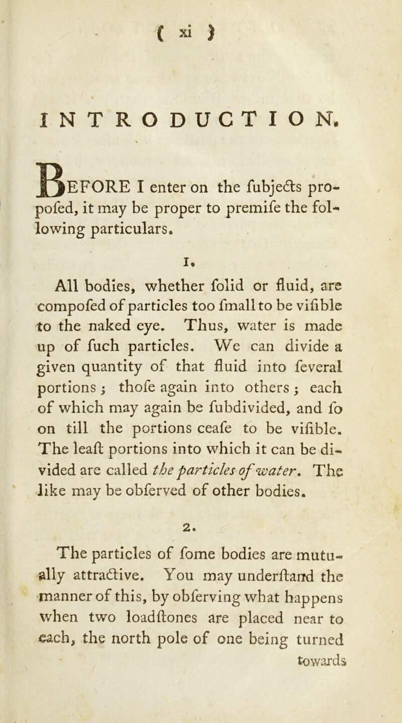INTRODUCTION, Jj^EFORE I enter on the fubjeds pro- pofed, it may be proper to premife the fol- lowing particulars. 1. All bodies, whether folid or fluid, are compofed of particles too fmall to be vifible to the naked eye. Thus, water is made up of fuch particles. We can divide a given quantity of that fluid into feveral portions ; thofe again into others ; each of which may again be fubdivided, and fo on till the portions ceafe to be vifible. The lead portions into which it can be di- vided are called the particles of water. The like may be obferved of other bodies. 2. The particles of fome bodies are mutu- ally attractive. You may underftaird the manner of this, by obferving what happens when two loadftones are placed near to each, the north pole of one being turned towards