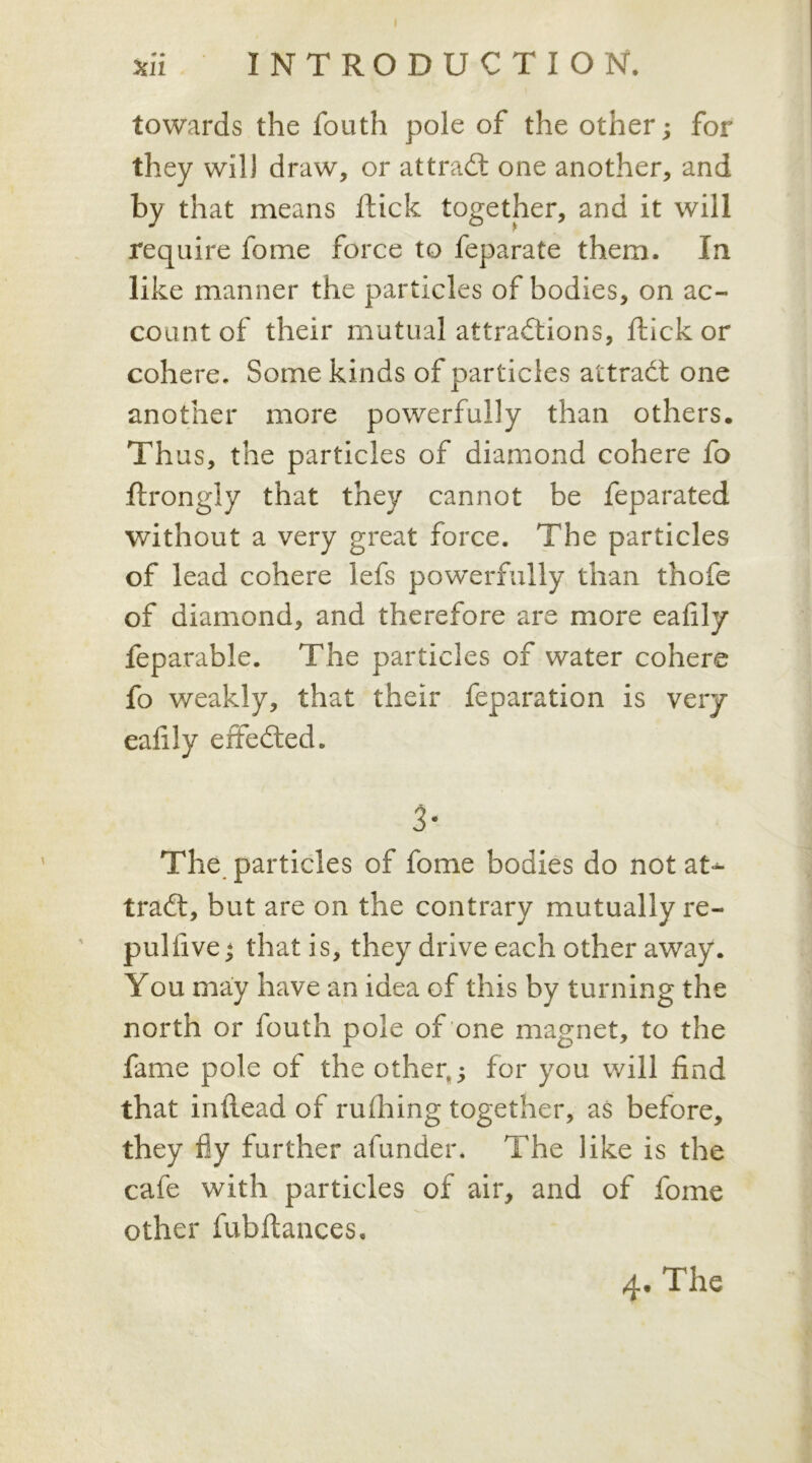 towards the fouth pole of the other; for they will draw, or attract one another, and by that means flick together, and it will require fome force to feparate them. In like manner the particles of bodies, on ac- count of their mutual attractions, flick or cohere. Some kinds of particles attract one another more powerfully than others. Thus, the particles of diamond cohere fo ftrongly that they cannot be feparated without a very great force. The particles of lead cohere lefs powerfully than thofe of diamond, and therefore are more eafily feparable. The particles of water cohere fo weakly, that their feparation is very eafily effected. 3- The particles of fome bodies do not at*- traCt, but are on the contrary mutually re- pul five ; that is, they drive each other away. You may have an idea of this by turning the north or fouth pole of one magnet, to the fame pole of the other,; for you will find that inflead of milling together, as before, they fly further afunder. The like is the cafe with particles of air, and of fome other fubftances. 4. The