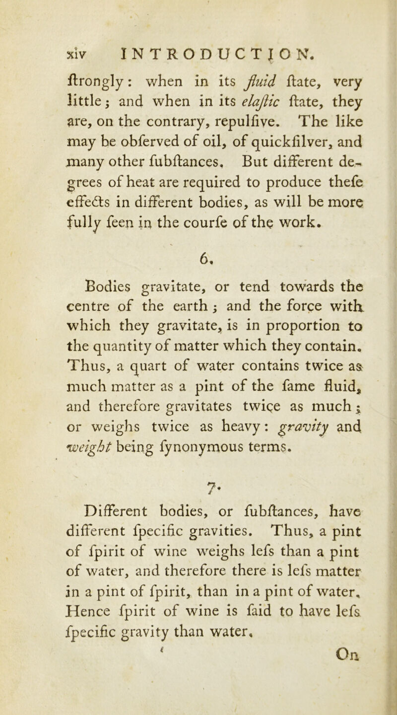 ftrongly: when in its fluid Rate, very little; and when in its elaflic ftate, they are, on the contrary, repulfive. The like may be obferved of oil, of quicklilver, and many other fubftances, But different de- grees of heat are required to produce thefe effects in different bodies, as will be more fully feen in the courfe of the work. 6, Bodies gravitate, or tend towards the centre of the earth ; and the force with, which they gravitate, is in proportion to the quantity of matter which they contain. Thus, a quart of water contains twice as much matter as a pint of the fame fluid, and therefore gravitates twice as much ; or weighs twice as heavy: gravity and weight being fynonymous terms. 7- Different bodies, or fubftances, have different fpecific gravities. Thus, a pint of fpirit of wine weighs lefs than a pint of water, and therefore there is lefs matter in a pint of fpirit, than in a pint of water. Hence fpirit of wine is faid to have lefs fpecific gravity than water. On