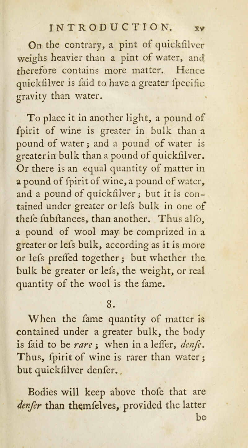 On the contrary, a pint of quickfilver weighs heavier than a pint of water, and therefore contains more matter. Hence quickfilver is faid to have a greater fpecific gravity than water. To place it in another light, a pound of fpirit of wine is greater in bulk than a pound of water; and a pound of water is greaterin bulk than a pound of quickfilver. Or there is an equal quantity of matter in a pound of fpirit of wine, a pound of water, and a pound of quickfilver; but it is con- tained under greater or lefs bulk in one of thefe fubftances, than another. Thus alfo, a pound of wool may be comprized in a greater or lefs bulk, according as it is more or lefs prefled together; but whether the bulk be greater or lefs, the weight, or real quantity of the wool is the fame. 8. When the fame quantity of matter is contained under a greater bulk, the body is faid to be rare ; when in a lefier, denfe. Thus, fpirit of wine is rarer than water; but quickfilver denfer., Bodies will keep above thofe that are denfer than themlelves, provided the latter be