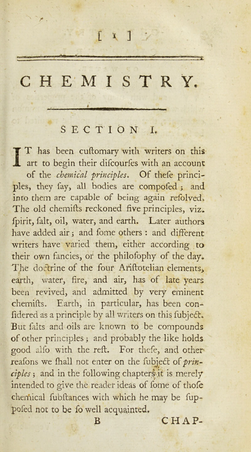 CHEMISTRY, SECTION L IT has been cuftomary with writers on this art to begin their difeourfes with an account of the chemical principles. Of thefe princi- ples, they fay, all bodies are compofed ; and info them are capable of being again refolved* The old chemifts reckoned five principles, viz. lpirit, fait, oil, water, and earth. Later authors have added air 3 and fome others : and different writers have varied them, either according to their own fancies, or the philofophy of the day. The doctrine of the four Ariftotelian elements, earth, water, fire, and air, has of late years been revived, and admitted by very eminent chemifts. Earth, in particular, has been con- fidered as a principle by all writers on this fubjedh But falts and oils are known to be compounds of other principles 3 and probably the like holds good alfo with the reft. For thefe, and other reafons we (hall not enter on the fubjedl of prin- ciples 3 and in the following chapters;-it is merely intended to give the reader ideas of fome of thofe chemical fubftances with which he may be fup- pofed not to be fo well acquainted. B CHAP-