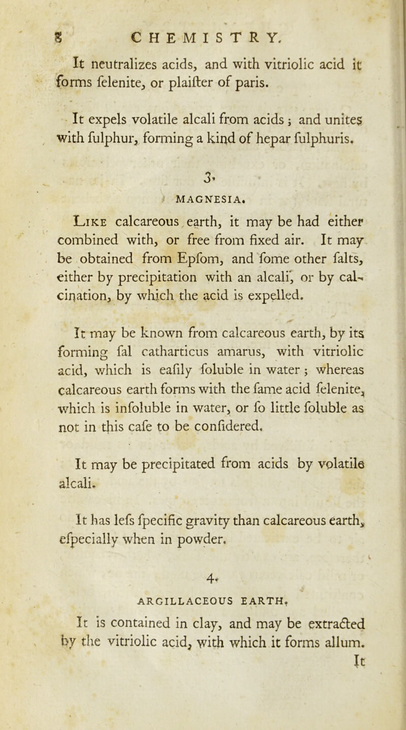 It neutralizes acids, and with vitriolic acid it forms felenite, or plaifler of paris. It expels volatile alcali from acids ; and unites with fulphur, forming a kind of hepar fulphuris. 3* MAGNESIA. Like calcareous earth, it may be had either combined with, or free from fixed air. It may be obtained from Epfom, and fome other falts, either by precipitation with an alcali, or by caL cirjation, by which the acid is expelled. It may be known from calcareous earth, by its forming fal catharticus amarus, with vitriolic acid, which is eafily foluble in water ; whereas calcareous earth forms with the fame acid felenite^ ■which is infoluble in water, or fo little foluble as not in this cafe to be confidered. It may be precipitated from acids by volatile alcali. It has lefs fpecific gravity than calcareous earth* efpecially when in powder. 4* ARGILLACEOUS EARTH. It is contained in clay, and may be extradled by the vitriolic acid> with which it forms allum. It