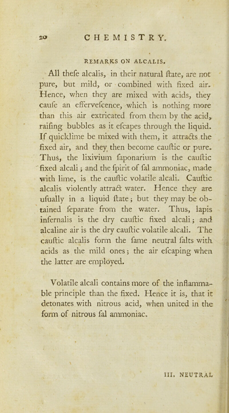 % REMARKS ON ALCALIS. All thefe alcalis, in their natural ftate, are not pure, but mild, or combined with fixed air. Hence, when they are mixed with acids, they caufe an effervefcence, which is nothing more than this air extricated from them by the acid, raifing bubbles as it efcapes through the liquid. If quicklime be mixed with them, it attracts the fixed air, and they then become cauftic or pure. Thus, the lixivium faponarium is the cauftic fixed alcali $ and the fpirit of fal ammoniac, made with lime, is the cauftic volatile alcali. Cauftic alcalis violently attradl water. Hence they are ufually in a liquid ftate; but they may be ob- tained feparate from the water. Thus, lapis infernalis is the dry cauftic fixed alcali; and alcaline air is the dry cauftic volatile alcali. The cauftic alcalis form the fame neutral falts with acids as the mild ones; the air efcaping when the latter are employed. Volatile alcali contains more of the inflamma- ble principle than the fixed. Hence it is, that it detonates with nitrous acid, when united in the form of nitrous fal ammoniac. \ \ III. NEUTRAL