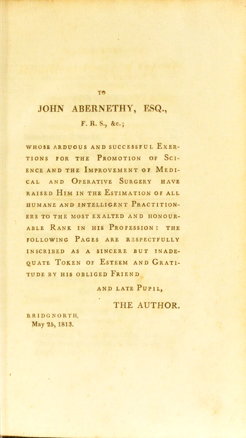 TO JOHN ABERNETHY, ESQ., F. R. S., &c.; WHOSE ARDUOUS AND SUCCESSFUL EXER- TIONS for the Promotion of Sci- ence and the Improvement of Medi- cal and Operative Surgery have raised Him in the Estimation of all HUMANE AND INTELLIGENT PRACTITION- ERS TO THE MOST EXALTED AND HONOUR- ABLE Rank in his Profession : the following Pages are respectfully INSCRIBED AS A SINCERE BUT INADE- QUATE Token of Esteem and Grati- tude BY HIS OBLIGED FRIEND AND LATE Pup I L, THE AUTHOR. B RIDG NORTH, May 25, 1813.
