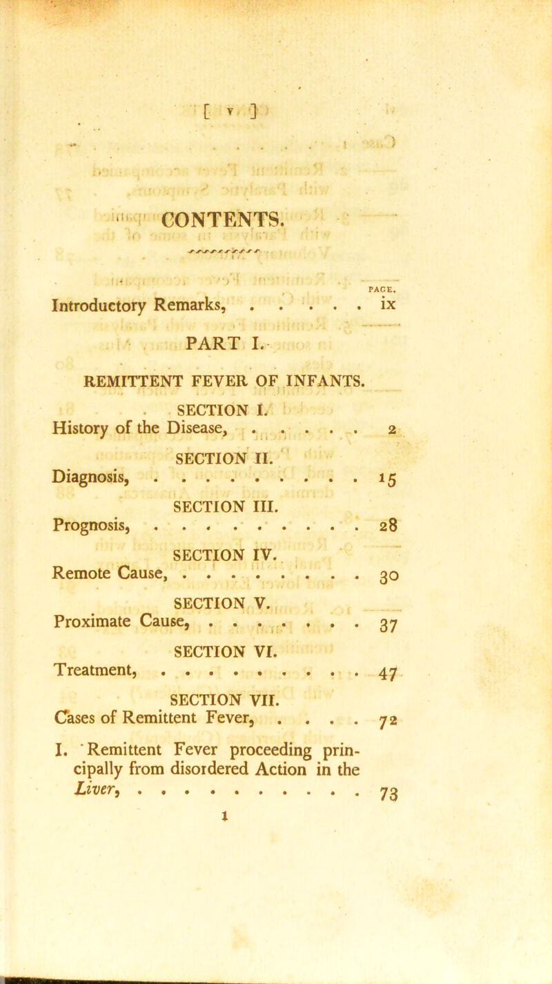 C T } . . . , » .) r 7 . « K 1 • > r •* . I f! V ; s* j i M ? ’ 7 - • \ :; - * ■ CONTENTS. !r> !.• . ' • ' ’ ’ V' Introductory Remarks, ix PART I. REMITTENT FEVER OF INFANTS. SECTION I. History of the Disease, 2 SECTION II. Diagnosis, 15 SECTION III. Prognosis, . . . . 28 SECTION IV. Remote Cause, . . 30 SECTION V. Proximate Cause, ....... 37 SECTION VI. Treatment, 47 SECTION VII. Cases of Remittent Fever, . ... 72 I. Remittent Fever proceeding prin- cipally from disordered Action in the Liver 73 1