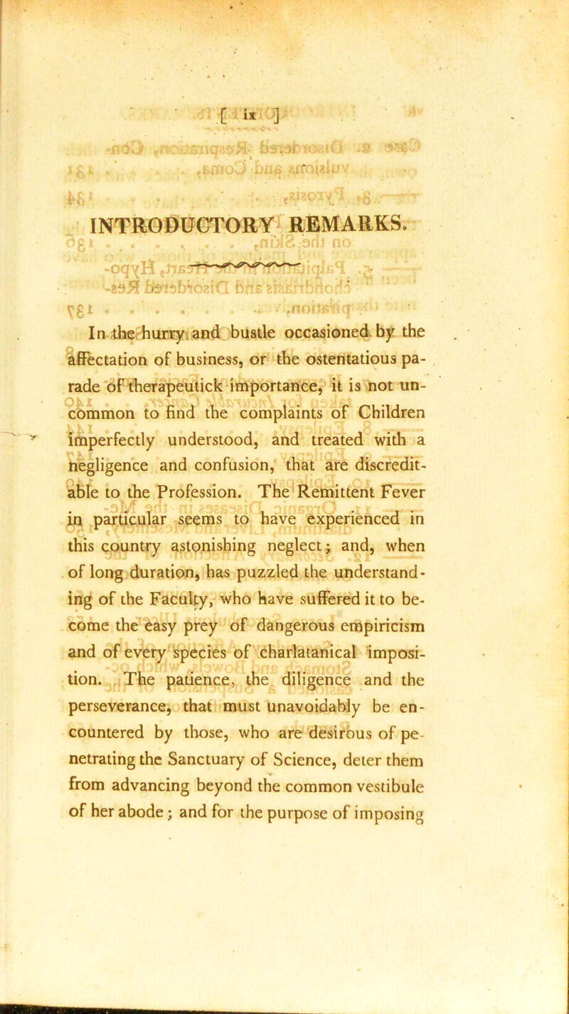 -nd3 rrioiiS3icp,9fl baTstmviG .s asstf J -Lii* ^ifouui' |>gJ - ’ • • •tEl20T^eI INTRODUCTORY REMARKS. ogt . . . . . .nix2 bnJ no -oqyR -*9# hkisbioziG bn? iorf^ \!8J ... ■ .nonp^q In the hurry and bustle occasioned, by the affectation of business, or the ostentatious pa- • * t—m r V T •• rade of therapeutick importance, it is not un- common to rind the complaints or Children imperfectly understood, and treated with a negligence and confusion, that are discredit- able to the Profession. The Remittent Fever -oM am ninBsiO ,u , - in particular seems to have experienced in this country astonishing neglect; and, when of long duration, has puzzled the understand- ing of the Faculty, who have suffered it to be- come the easy prey of dangerous empiricism and of every species of charlatanical imposi- • tion. The patience, the diligence and the perseverance, that must unavoidably be en- countered by those, who are desirous of pe- netrating the Sanctuary of Science, deter them from advancing beyond the common vestibule of her abode; and for the purpose of imposing