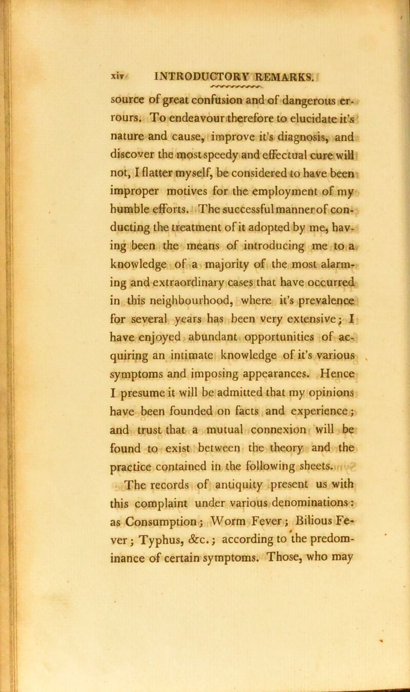 source of great confusion and of dangerous er- rours. To endeavour therefore to elucidate it’s nature and cause, improve it’s diagnosis, and discover the most speedy and effectual cure will not, I flatter myself, be considered to have been improper motives for the employment of my humble efforts. The successful manner of con- ducting the treatment of it adopted by me, hav- ing been the means of introducing me to a knowledge of a majority of the most alarm- ing and extraordinary cases that have occurred in this neighbourhood, where it’s prevalence for several years has been very extensive; I have enjoyed abundant opportunities of ac- quiring an intimate knowledge of it’s various symptoms and imposing appearances. Hence I presume it will be admitted that my opinions have been founded on facts and experience; and trust that a mutual connexion will be found to exist between the theory and the practice contained in the following sheets. The records of antiquity present us with this complaint under various denominations: as Consumption; Worm Fever; Bilious Fe- 0 ver; Typhus, &c.; according to the predom- inance of certain symptoms. Those, who may