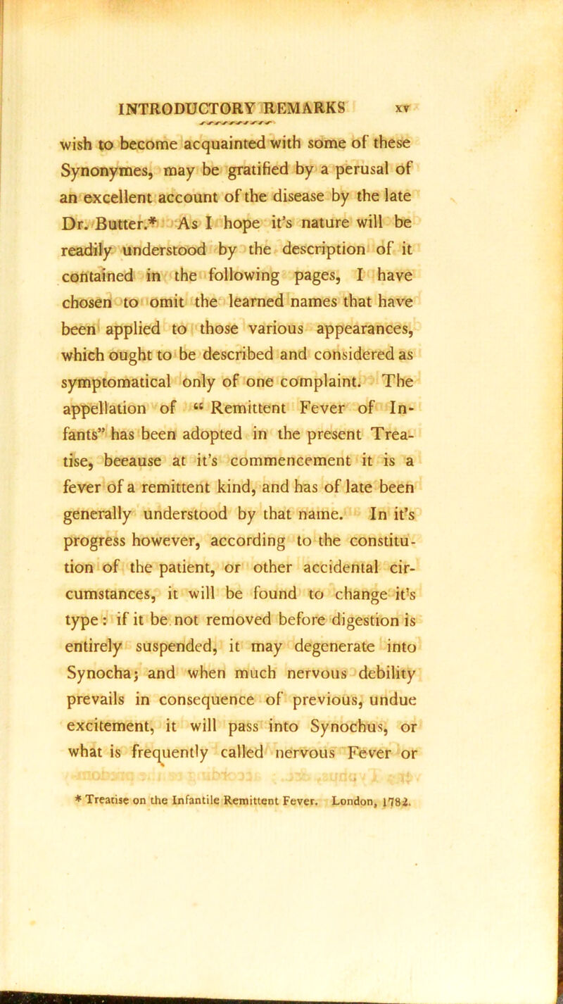 wish to become acquainted with some of these Synonymes, may be gratified by a perusal of an excellent account of the disease by the late Dr. Butter.* As I hope it’s nature will be readily understood by the description of it contained in the following pages, I have chosen to omit the learned names that have been applied to those various appearances, which ought to be described and considered as symptomatical only of one complaint. The appellation of “ Remittent Fever of In- fants” has been adopted in the present Trea- tise, beeause at it’s commencement it is a fever of a remittent kind, and has of late been generally understood by that name. In it’s progress however, according to the constitu- tion of the patient, or other accidental cir- cumstances, it will be found to change it’s type : if it be not removed before digestion is entirely suspended, it may degenerate into Synochaj and when much nervous debility prevails in consequence of previous, undue excitement, it will pass into Synochus, or what is frequently called nervous Fever or • -mottnq v» s ub-k. 331, ;.stfo /<mdqv * Treatise on the Infantile Remittent Fever. London, H82.