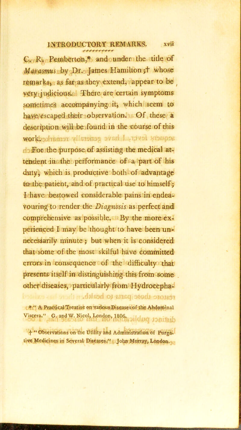 i C. R» Pemberton,* and under the title of Marasmus by Dr. James Hamilton;+ whose remarks* as far as they extend, appear to be < very judicious. There are certain symptoms sometimes accompanying it, which seem to have escaped their observation. Of these a description will be found in the course of this For the purpose of assisting the medical at- tendent in the performance of a part of his duty, which is productive both of advantage to the patient, and of practical use to himself; I have bestowed considerable pains in endea- vouring to render the Diagnosis as perfect and comprehensive as possible. By the more ex- perienced I may be thought to have been un- necessarily minute ; but when it is considered that some of the most skilful have committed errors in consequence of the difficulty that presents itself in distinguishing this from some other diseases, particularly from Hydrocepha- .djlfiod 04 atifiq ozorij oroja^i * “ A Practical Treatise on various Diseases of the Abdominal Viscera.” G. and W. Nicol, 1^^806. d(K] f “ Observations on the Utility and Administration of Purga- tive Medicines in Several Diseases.” John Murray, London.